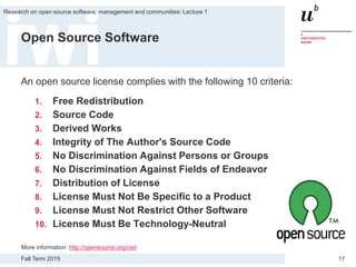 Fall Term 2015
Research on open source software, management and communities: Lecture 1
17
Open Source Software
An open source license complies with the following 10 criteria:
1. Free Redistribution
2. Source Code
3. Derived Works
4. Integrity of The Author's Source Code
5. No Discrimination Against Persons or Groups
6. No Discrimination Against Fields of Endeavor
7. Distribution of License
8. License Must Not Be Specific to a Product
9. License Must Not Restrict Other Software
10. License Must Be Technology-Neutral
More information: http://opensource.org/osd
 