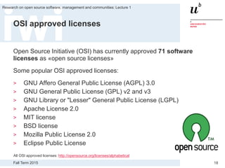 Fall Term 2015
Research on open source software, management and communities: Lecture 1
18
OSI approved licenses
Open Source Initiative (OSI) has currently approved 71 software
licenses as «open source licenses»
Some popular OSI approved licenses:
> GNU Affero General Public License (AGPL) 3.0
> GNU General Public License (GPL) v2 and v3
> GNU Library or "Lesser" General Public License (LGPL)
> Apache License 2.0
> MIT license
> BSD license
> Mozilla Public License 2.0
> Eclipse Public License
All OSI approved licenses: http://opensource.org/licenses/alphabetical
 