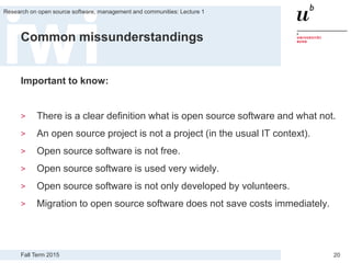 Fall Term 2015
Research on open source software, management and communities: Lecture 1
20
Common missunderstandings
Important to know:
> There is a clear definition what is open source software and what not.
> An open source project is not a project (in the usual IT context).
> Open source software is not free.
> Open source software is used very widely.
> Open source software is not only developed by volunteers.
> Migration to open source software does not save costs immediately.
 