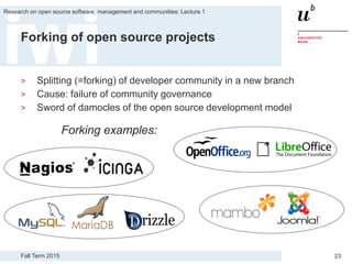 Fall Term 2015
Research on open source software, management and communities: Lecture 1
23
Forking of open source projects
> Splitting (=forking) of developer community in a new branch
> Cause: failure of community governance
> Sword of damocles of the open source development model
Forking examples:
 