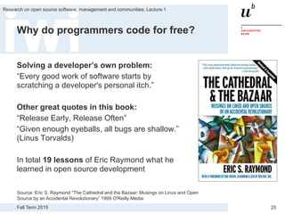 Fall Term 2015
Research on open source software, management and communities: Lecture 1
25
Why do programmers code for free?
Solving a developer’s own problem:
“Every good work of software starts by
scratching a developer's personal itch.”
Other great quotes in this book:
“Release Early, Release Often”
“Given enough eyeballs, all bugs are shallow.”
(Linus Torvalds)
In total 19 lessons of Eric Raymond what he
learned in open source development
Source: Eric S. Raymond “The Cathedral and the Bazaar: Musings on Linux and Open
Source by an Accidental Revolutionary” 1999 O'Reilly Media
 