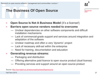 Fall Term 2015
Research on open source software, management and communities: Lecture 1
27
The Business Of Open Source
> Open Source Is Not A Business Model (it’s a license!)
> Barriers open source vendors needed to overcome
— Unclear dependencies on other software components and difficult
installation mechanisms
— Lack of commercial-grade support and services around integration and
adaptation of the software
— Unclear roadmap and often a very ‘dynamic’ project
— Lack of necessary skill-set within the enterprise
— Need for training, documentation and education
> Generating revenue streams:
— Packaging and distribution
— Offering alternative paid licence to open source product (dual license)
— Providing services and support around an open source product
Source: http://oss-watch.ac.uk/resources/businessofopensource
 
