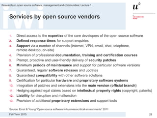 Fall Term 2015
Research on open source software, management and communities: Lecture 1
28
Services by open source vendors
1. Direct access to the expertise of the core developers of the open source software
2. Defined response times for support enquiries
3. Support via a number of channels (internet, VPN, email, chat, telephone,
remote desktop, on-site)
4. Provision of professional documentation, training and certification courses
5. Prompt, proactive and user-friendly delivery of security patches
6. Minimum periods of maintenance and support for particular software versions
7. Guaranteed, regular software releases and updates
8. Guaranteed compatibility with other software solutions
9. Certification for particular hardware and proprietary software systems
10. Integration of patches and extensions into the main version (official branch)
11. Hedging against legal claims based on intellectual property rights (copyright, patents)
12. Liability for disruption and malfunction
13. Provision of additional proprietary extensions and support tools
Source: Ernst & Young “Open source software in business-critical environments” 2011
 