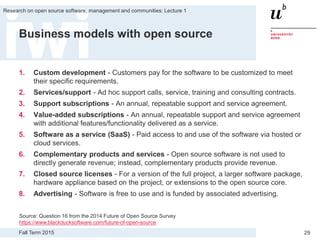 Fall Term 2015
Research on open source software, management and communities: Lecture 1
29
Business models with open source
1. Custom development - Customers pay for the software to be customized to meet
their specific requirements.
2. Services/support - Ad hoc support calls, service, training and consulting contracts.
3. Support subscriptions - An annual, repeatable support and service agreement.
4. Value-added subscriptions - An annual, repeatable support and service agreement
with additional features/functionality delivered as a service.
5. Software as a service (SaaS) - Paid access to and use of the software via hosted or
cloud services.
6. Complementary products and services - Open source software is not used to
directly generate revenue; instead, complementary products provide revenue.
7. Closed source licenses - For a version of the full project, a larger software package,
hardware appliance based on the project, or extensions to the open source core.
8. Advertising - Software is free to use and is funded by associated advertising.
Source: Question 16 from the 2014 Future of Open Source Survey
https://www.blackducksoftware.com/future-of-open-source
 