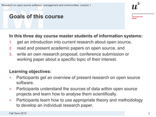 Fall Term 2015
Research on open source software, management and communities: Lecture 1
3
Goals of this course
In this three day course master students of information systems:
1. get an introduction into current research about open source,
2. read and present academic papers on open source, and
3. write an own research proposal, conference submission or
working paper about a specific topic of their interest.
Learning objectives:
> Participants get an overview of present research on open source
software.
> Participants understand the sources of data within open source
projects and learn how to analyse them scientifically.
> Participants learn how to use appropriate theory and methodology
to develop an individual research paper.
 