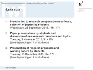 Fall Term 2015
Research on open source software, management and communities: Lecture 1
4
Schedule
1. Introduction to research on open source software,
selection of papers by students
Wednesday, 23 September 2015, 14h - 17h
2. Paper presentations by students and
discussion of new research questions and topics
Tuesday, 3 November 2015, 9h - 17h
(time depending on # of students)
3. Presentation of research proposals and
working papers by students
Tuesday, 15 December 2015, 9h - 17h
(time depending on # of students)
 