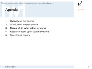 Fall Term 2015
Research on open source software, management and communities: Lecture 1
43
Agenda
1. Overview of this course
2. Introduction to open source
3. Research in information systems
4. Research about open source software
5. Selection of papers
 