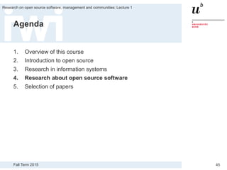 Fall Term 2015
Research on open source software, management and communities: Lecture 1
45
Agenda
1. Overview of this course
2. Introduction to open source
3. Research in information systems
4. Research about open source software
5. Selection of papers
 