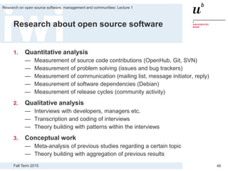 Fall Term 2015
Research on open source software, management and communities: Lecture 1
46
Research about open source software
1. Quantitative analysis
— Measurement of source code contributions (OpenHub, Git, SVN)
— Measurement of problem solving (issues and bug trackers)
— Measurement of communication (mailing list, message initiator, reply)
— Measurement of software dependencies (Debian)
— Measurement of release cycles (community activity)
2. Qualitative analysis
— Interviews with developers, managers etc.
— Transcription and coding of interviews
— Theory building with patterns within the interviews
3. Conceptual work
— Meta-analysis of previous studies regarding a certain topic
— Theory building with aggregation of previous results
 