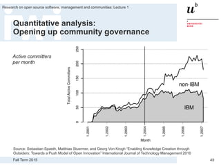Fall Term 2015
Research on open source software, management and communities: Lecture 1
49
Quantitative analysis:
Opening up community governance
Source: Sebastian Spaeth, Matthias Stuermer, and Georg Von Krogh “Enabling Knowledge Creation through
Outsiders: Towards a Push Model of Open Innovation” International Journal of Technology Management 2010
Active committers
per month
 