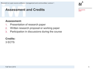 Fall Term 2015
Research on open source software, management and communities: Lecture 1
5
Assessment and Credits
Assessment:
1. Presentation of research paper
2. Written research proposal or working paper
3. Participation in discussions during the course
Credits:
3 ECTS
 