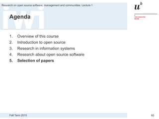 Fall Term 2015
Research on open source software, management and communities: Lecture 1
60
Agenda
1. Overview of this course
2. Introduction to open source
3. Research in information systems
4. Research about open source software
5. Selection of papers
 