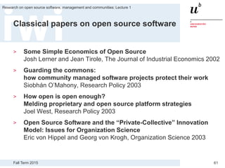 Fall Term 2015
Research on open source software, management and communities: Lecture 1
61
Classical papers on open source software
> Some Simple Economics of Open Source
Josh Lerner and Jean Tirole, The Journal of Industrial Economics 2002
> Guarding the commons:
how community managed software projects protect their work
Siobhán O’Mahony, Research Policy 2003
> How open is open enough?
Melding proprietary and open source platform strategies
Joel West, Research Policy 2003
> Open Source Software and the “Private-Collective” Innovation
Model: Issues for Organization Science
Eric von Hippel and Georg von Krogh, Organization Science 2003
 