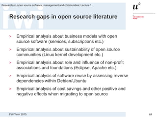 Fall Term 2015
Research on open source software, management and communities: Lecture 1
64
Research gaps in open source literature
> Empirical analysis about business models with open
source software (services, subscriptions etc.)
> Empirical analysis about sustainability of open source
communities (Linux kernel development etc.)
> Empirical analysis about role and influence of non-profit
associations and foundations (Eclipse, Apache etc.)
> Empirical analysis of software reuse by assessing reverse
dependencies within Debian/Ubuntu
> Empirical analysis of cost savings and other positive and
negative effects when migrating to open source
 