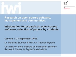 Research on open source software,
management and communities:
Introduction to research on open source
software, selection of papers by students
Lecture 1, 23 September 2015
Dr. Matthias Stürmer & Prof. Dr. Thomas Myrach
University of Bern, Institute of Information Systems
Research Center for Digital Sustainability
 