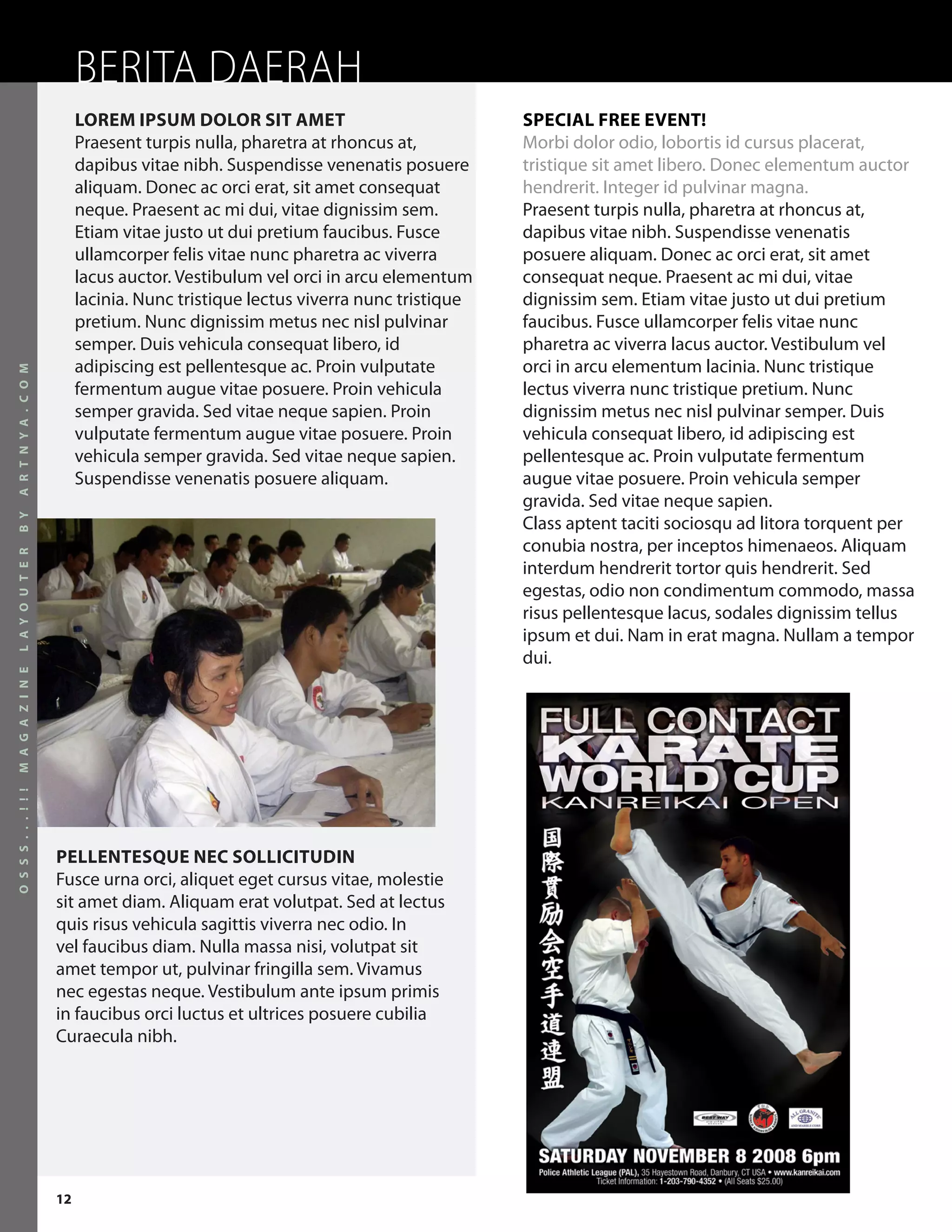 BERITA DAERAH
                           LOREM IPSUM DOLOR SIT AMET                              SPECIAL FREE EVENT!
                           Praesent turpis nulla, pharetra at rhoncus at,          Morbi dolor odio, lobortis id cursus placerat,
                           dapibus vitae nibh. Suspendisse venenatis posuere       tristique sit amet libero. Donec elementum auctor
                           aliquam. Donec ac orci erat, sit amet consequat         hendrerit. Integer id pulvinar magna.
                           neque. Praesent ac mi dui, vitae dignissim sem.         Praesent turpis nulla, pharetra at rhoncus at,
                           Etiam vitae justo ut dui pretium faucibus. Fusce        dapibus vitae nibh. Suspendisse venenatis
                           ullamcorper felis vitae nunc pharetra ac viverra        posuere aliquam. Donec ac orci erat, sit amet
                           lacus auctor. Vestibulum vel orci in arcu elementum     consequat neque. Praesent ac mi dui, vitae
                           lacinia. Nunc tristique lectus viverra nunc tristique   dignissim sem. Etiam vitae justo ut dui pretium
                           pretium. Nunc dignissim metus nec nisl pulvinar         faucibus. Fusce ullamcorper felis vitae nunc
                           semper. Duis vehicula consequat libero, id              pharetra ac viverra lacus auctor. Vestibulum vel
                           adipiscing est pellentesque ac. Proin vulputate         orci in arcu elementum lacinia. Nunc tristique
A R T N Y A . C O M




                           fermentum augue vitae posuere. Proin vehicula           lectus viverra nunc tristique pretium. Nunc
                           semper gravida. Sed vitae neque sapien. Proin           dignissim metus nec nisl pulvinar semper. Duis
                           vulputate fermentum augue vitae posuere. Proin          vehicula consequat libero, id adipiscing est
                           vehicula semper gravida. Sed vitae neque sapien.        pellentesque ac. Proin vulputate fermentum
                           Suspendisse venenatis posuere aliquam.                  augue vitae posuere. Proin vehicula semper
                                                                                   gravida. Sed vitae neque sapien.
B Y




                                                                                   Class aptent taciti sociosqu ad litora torquent per
                                                                                   conubia nostra, per inceptos himenaeos. Aliquam
L A Y O U T E R




                                                                                   interdum hendrerit tortor quis hendrerit. Sed
                                                                                   egestas, odio non condimentum commodo, massa
                                                                                   risus pellentesque lacus, sodales dignissim tellus
                                                                                   ipsum et dui. Nam in erat magna. Nullam a tempor
                                                                                   dui.
M A G A Z I N E
O S S S . . . ! ! !




                      PELLENTESQUE NEC SOLLICITUDIN
                      Fusce urna orci, aliquet eget cursus vitae, molestie
                      sit amet diam. Aliquam erat volutpat. Sed at lectus
                      quis risus vehicula sagittis viverra nec odio. In
                      vel faucibus diam. Nulla massa nisi, volutpat sit
                      amet tempor ut, pulvinar fringilla sem. Vivamus
                      nec egestas neque. Vestibulum ante ipsum primis
                      in faucibus orci luctus et ultrices posuere cubilia
                      Curaecula nibh.




                      12
 