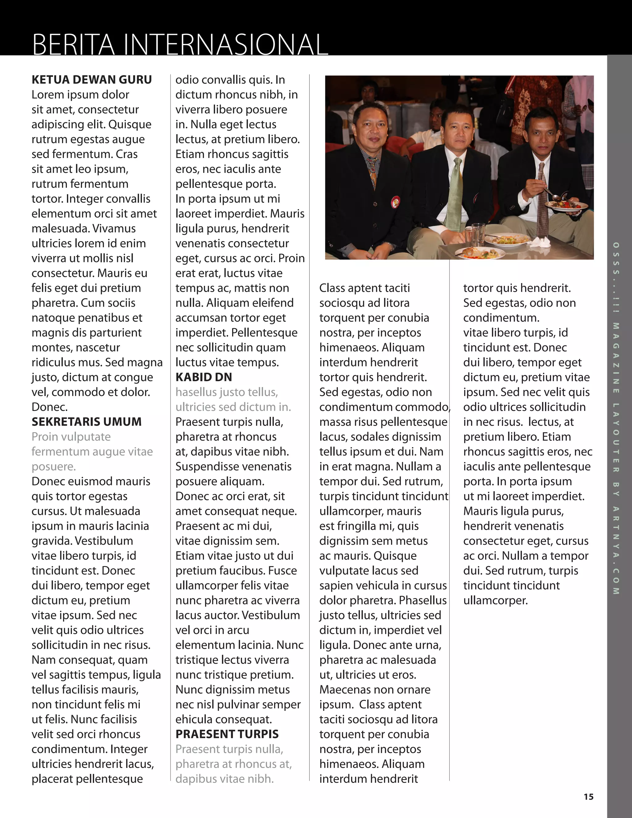 BERITA INTERNASIONAL
KETUA DEWAN GURU              odio convallis quis. In
Lorem ipsum dolor             dictum rhoncus nibh, in
sit amet, consectetur         viverra libero posuere
adipiscing elit. Quisque      in. Nulla eget lectus
rutrum egestas augue          lectus, at pretium libero.
sed fermentum. Cras           Etiam rhoncus sagittis
sit amet leo ipsum,           eros, nec iaculis ante
rutrum fermentum              pellentesque porta.
tortor. Integer convallis     In porta ipsum ut mi
elementum orci sit amet       laoreet imperdiet. Mauris
malesuada. Vivamus            ligula purus, hendrerit
ultricies lorem id enim       venenatis consectetur




                                                                                                                       O S S S . . . ! ! !
viverra ut mollis nisl        eget, cursus ac orci. Proin
consectetur. Mauris eu        erat erat, luctus vitae
felis eget dui pretium        tempus ac, mattis non         Class aptent taciti           tortor quis hendrerit.
pharetra. Cum sociis          nulla. Aliquam eleifend       sociosqu ad litora            Sed egestas, odio non
natoque penatibus et          accumsan tortor eget          torquent per conubia          condimentum.




                                                                                                                       M A G A Z I N E
magnis dis parturient         imperdiet. Pellentesque       nostra, per inceptos          vitae libero turpis, id
montes, nascetur              nec sollicitudin quam         himenaeos. Aliquam            tincidunt est. Donec
ridiculus mus. Sed magna      luctus vitae tempus.          interdum hendrerit            dui libero, tempor eget
justo, dictum at congue       KABID DN                      tortor quis hendrerit.        dictum eu, pretium vitae
vel, commodo et dolor.        hasellus justo tellus,        Sed egestas, odio non         ipsum. Sed nec velit quis
Donec.                        ultricies sed dictum in.      condimentum commodo,          odio ultrices sollicitudin




                                                                                                                       L A Y O U T E R
SEKRETARIS UMUM               Praesent turpis nulla,        massa risus pellentesque      in nec risus. lectus, at
Proin vulputate               pharetra at rhoncus           lacus, sodales dignissim      pretium libero. Etiam
fermentum augue vitae         at, dapibus vitae nibh.       tellus ipsum et dui. Nam      rhoncus sagittis eros, nec
posuere.                      Suspendisse venenatis         in erat magna. Nullam a       iaculis ante pellentesque
Donec euismod mauris          posuere aliquam.              tempor dui. Sed rutrum,       porta. In porta ipsum




                                                                                                                       B Y
quis tortor egestas           Donec ac orci erat, sit       turpis tincidunt tincidunt    ut mi laoreet imperdiet.
cursus. Ut malesuada          amet consequat neque.         ullamcorper, mauris           Mauris ligula purus,




                                                                                                                       A R T N Y A . C O M
ipsum in mauris lacinia       Praesent ac mi dui,           est fringilla mi, quis        hendrerit venenatis
gravida. Vestibulum           vitae dignissim sem.          dignissim sem metus           consectetur eget, cursus
vitae libero turpis, id       Etiam vitae justo ut dui      ac mauris. Quisque            ac orci. Nullam a tempor
tincidunt est. Donec          pretium faucibus. Fusce       vulputate lacus sed           dui. Sed rutrum, turpis
dui libero, tempor eget       ullamcorper felis vitae       sapien vehicula in cursus     tincidunt tincidunt
dictum eu, pretium            nunc pharetra ac viverra      dolor pharetra. Phasellus     ullamcorper.
vitae ipsum. Sed nec          lacus auctor. Vestibulum      justo tellus, ultricies sed
velit quis odio ultrices      vel orci in arcu              dictum in, imperdiet vel
sollicitudin in nec risus.    elementum lacinia. Nunc       ligula. Donec ante urna,
Nam consequat, quam           tristique lectus viverra      pharetra ac malesuada
vel sagittis tempus, ligula   nunc tristique pretium.       ut, ultricies ut eros.
tellus facilisis mauris,      Nunc dignissim metus          Maecenas non ornare
non tincidunt felis mi        nec nisl pulvinar semper      ipsum. Class aptent
ut felis. Nunc facilisis      ehicula consequat.            taciti sociosqu ad litora
velit sed orci rhoncus        PRAESENT TURPIS               torquent per conubia
condimentum. Integer          Praesent turpis nulla,        nostra, per inceptos
ultricies hendrerit lacus,    pharetra at rhoncus at,       himenaeos. Aliquam
placerat pellentesque         dapibus vitae nibh.           interdum hendrerit
                                                                                                                  15
 