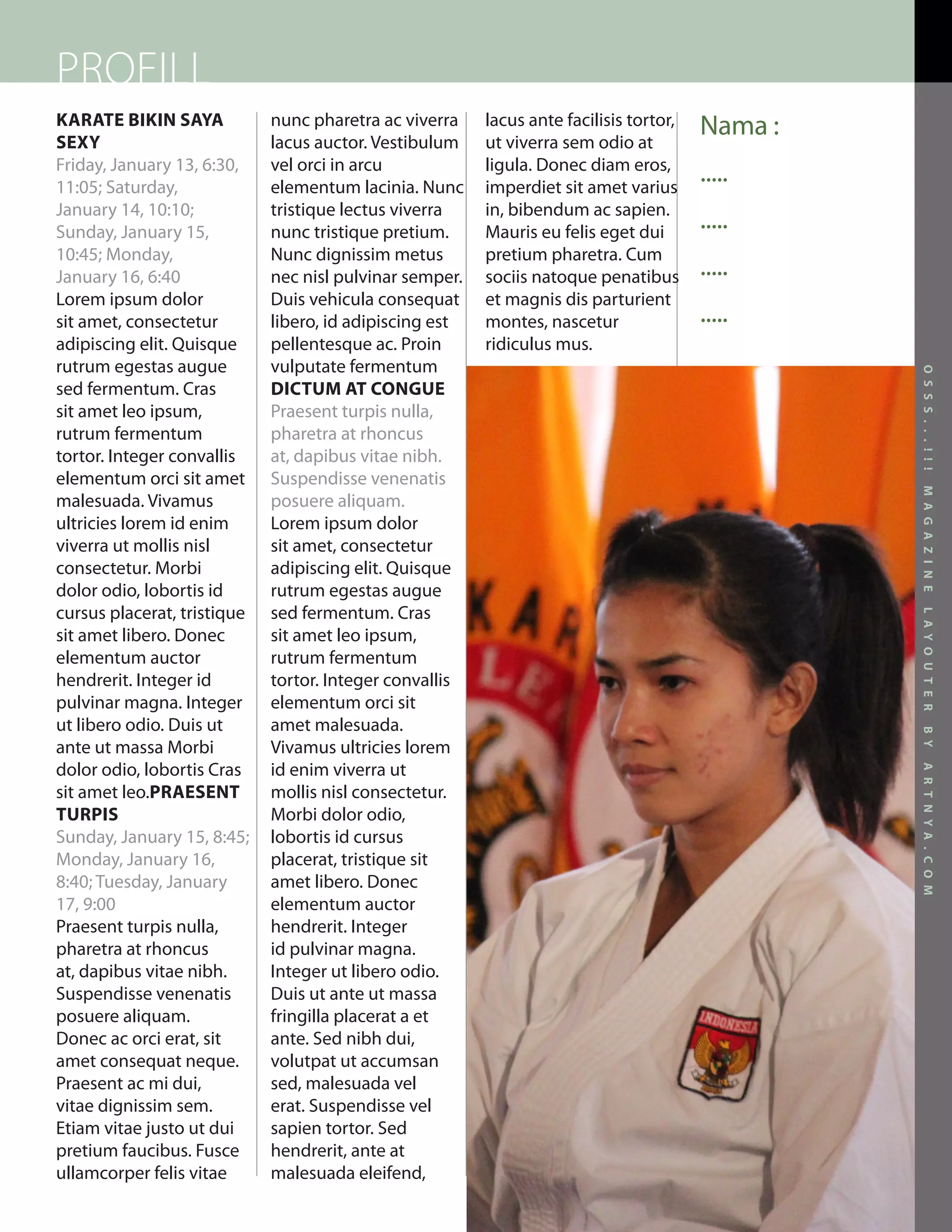 PROFILL
KARATE BIKIN SAYA            nunc pharetra ac viverra    lacus ante facilisis tortor,   Nama :
SEXY                         lacus auctor. Vestibulum    ut viverra sem odio at
Friday, January 13, 6:30,    vel orci in arcu            ligula. Donec diam eros,
11:05; Saturday,             elementum lacinia. Nunc     imperdiet sit amet varius
                                                                                        .....
January 14, 10:10;           tristique lectus viverra    in, bibendum ac sapien.
Sunday, January 15,          nunc tristique pretium.     Mauris eu felis eget dui
                                                                                        .....
10:45; Monday,               Nunc dignissim metus        pretium pharetra. Cum
January 16, 6:40             nec nisl pulvinar semper.   sociis natoque penatibus       .....
Lorem ipsum dolor            Duis vehicula consequat     et magnis dis parturient
sit amet, consectetur        libero, id adipiscing est   montes, nascetur               .....
adipiscing elit. Quisque     pellentesque ac. Proin      ridiculus mus.
rutrum egestas augue         vulputate fermentum




                                                                                                      O S S S . . . ! ! !
sed fermentum. Cras          DICTUM AT CONGUE
sit amet leo ipsum,          Praesent turpis nulla,
rutrum fermentum             pharetra at rhoncus
tortor. Integer convallis    at, dapibus vitae nibh.
elementum orci sit amet      Suspendisse venenatis




                                                                                                      M A G A Z I N E
malesuada. Vivamus           posuere aliquam.
ultricies lorem id enim      Lorem ipsum dolor
viverra ut mollis nisl       sit amet, consectetur
consectetur. Morbi           adipiscing elit. Quisque
dolor odio, lobortis id      rutrum egestas augue
cursus placerat, tristique   sed fermentum. Cras




                                                                                                      L A Y O U T E R
sit amet libero. Donec       sit amet leo ipsum,
elementum auctor             rutrum fermentum
hendrerit. Integer id        tortor. Integer convallis
pulvinar magna. Integer      elementum orci sit
ut libero odio. Duis ut      amet malesuada.




                                                                                                      B Y
ante ut massa Morbi          Vivamus ultricies lorem
dolor odio, lobortis Cras    id enim viverra ut




                                                                                                      A R T N Y A . C O M
sit amet leo.PRAESENT        mollis nisl consectetur.
TURPIS                       Morbi dolor odio,
Sunday, January 15, 8:45;    lobortis id cursus
Monday, January 16,          placerat, tristique sit
8:40; Tuesday, January       amet libero. Donec
17, 9:00                     elementum auctor
Praesent turpis nulla,       hendrerit. Integer
pharetra at rhoncus          id pulvinar magna.
at, dapibus vitae nibh.      Integer ut libero odio.
Suspendisse venenatis        Duis ut ante ut massa
posuere aliquam.             fringilla placerat a et
Donec ac orci erat, sit      ante. Sed nibh dui,
amet consequat neque.        volutpat ut accumsan
Praesent ac mi dui,          sed, malesuada vel
vitae dignissim sem.         erat. Suspendisse vel
Etiam vitae justo ut dui     sapien tortor. Sed
pretium faucibus. Fusce      hendrerit, ante at
ullamcorper felis vitae      malesuada eleifend,
                                                                                                 17
 