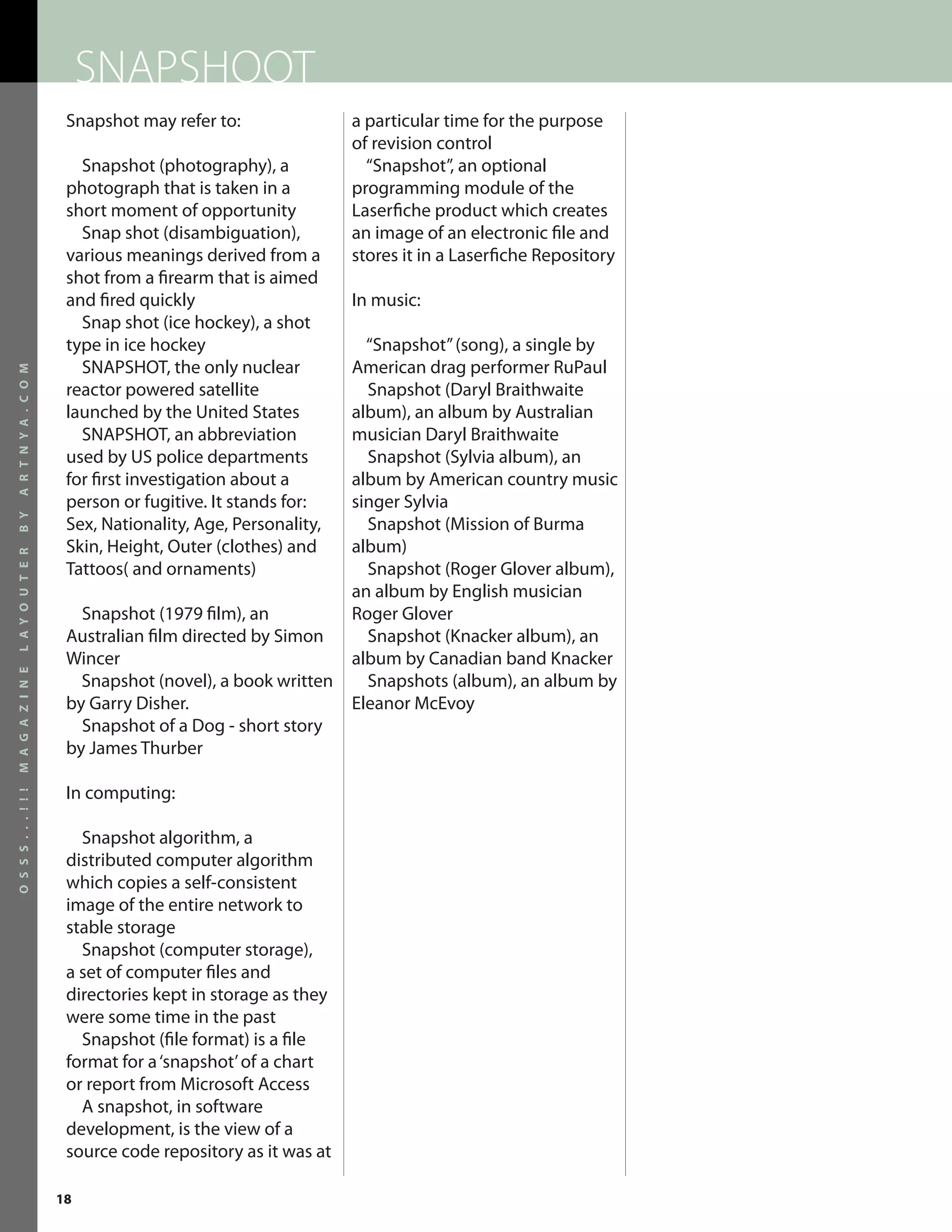 SNAPSHOOT
                       Snapshot may refer to:                a particular time for the purpose
                                                             of revision control
                         Snapshot (photography), a             “Snapshot”, an optional
                       photograph that is taken in a         programming module of the
                       short moment of opportunity           Laserfiche product which creates
                         Snap shot (disambiguation),         an image of an electronic file and
                       various meanings derived from a       stores it in a Laserfiche Repository
                       shot from a firearm that is aimed
                       and fired quickly                     In music:
                         Snap shot (ice hockey), a shot
                       type in ice hockey                      “Snapshot” (song), a single by
                         SNAPSHOT, the only nuclear          American drag performer RuPaul
A R T N Y A . C O M




                       reactor powered satellite               Snapshot (Daryl Braithwaite
                       launched by the United States         album), an album by Australian
                         SNAPSHOT, an abbreviation           musician Daryl Braithwaite
                       used by US police departments           Snapshot (Sylvia album), an
                       for first investigation about a       album by American country music
                       person or fugitive. It stands for:    singer Sylvia
B Y




                       Sex, Nationality, Age, Personality,     Snapshot (Mission of Burma
                       Skin, Height, Outer (clothes) and     album)
L A Y O U T E R




                       Tattoos( and ornaments)                 Snapshot (Roger Glover album),
                                                             an album by English musician
                         Snapshot (1979 film), an            Roger Glover
                       Australian film directed by Simon       Snapshot (Knacker album), an
                       Wincer                                album by Canadian band Knacker
M A G A Z I N E




                         Snapshot (novel), a book written      Snapshots (album), an album by
                       by Garry Disher.                      Eleanor McEvoy
                         Snapshot of a Dog - short story
                       by James Thurber

                       In computing:
O S S S . . . ! ! !




                         Snapshot algorithm, a
                       distributed computer algorithm
                       which copies a self-consistent
                       image of the entire network to
                       stable storage
                         Snapshot (computer storage),
                       a set of computer files and
                       directories kept in storage as they
                       were some time in the past
                         Snapshot (file format) is a file
                       format for a ‘snapshot’ of a chart
                       or report from Microsoft Access
                         A snapshot, in software
                       development, is the view of a
                       source code repository as it was at

                      18
 