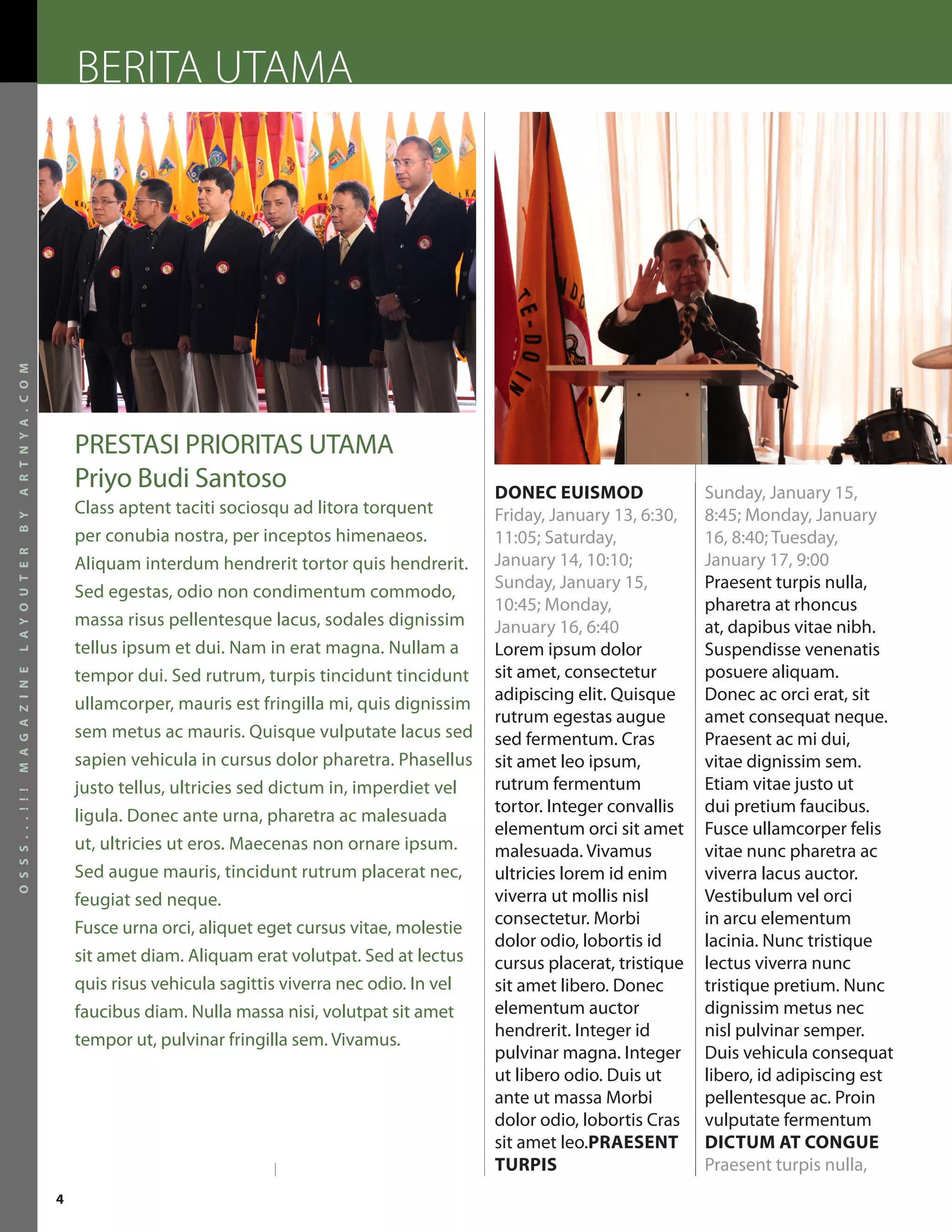 BERITA UTAMA
A R T N Y A . C O M




                          PRESTASI PRIORITAS UTAMA
                          Priyo Budi Santoso                                      DONEC EUISMOD                Sunday, January 15,
                          Class aptent taciti sociosqu ad litora torquent         Friday, January 13, 6:30,    8:45; Monday, January
B Y




                          per conubia nostra, per inceptos himenaeos.             11:05; Saturday,             16, 8:40; Tuesday,
L A Y O U T E R




                          Aliquam interdum hendrerit tortor quis hendrerit.       January 14, 10:10;           January 17, 9:00
                                                                                  Sunday, January 15,          Praesent turpis nulla,
                          Sed egestas, odio non condimentum commodo,
                                                                                  10:45; Monday,               pharetra at rhoncus
                          massa risus pellentesque lacus, sodales dignissim       January 16, 6:40             at, dapibus vitae nibh.
                          tellus ipsum et dui. Nam in erat magna. Nullam a        Lorem ipsum dolor            Suspendisse venenatis
                          tempor dui. Sed rutrum, turpis tincidunt tincidunt      sit amet, consectetur        posuere aliquam.
M A G A Z I N E




                                                                                  adipiscing elit. Quisque     Donec ac orci erat, sit
                          ullamcorper, mauris est fringilla mi, quis dignissim
                                                                                  rutrum egestas augue         amet consequat neque.
                          sem metus ac mauris. Quisque vulputate lacus sed        sed fermentum. Cras          Praesent ac mi dui,
                          sapien vehicula in cursus dolor pharetra. Phasellus     sit amet leo ipsum,          vitae dignissim sem.
                          justo tellus, ultricies sed dictum in, imperdiet vel    rutrum fermentum             Etiam vitae justo ut
O S S S . . . ! ! !




                                                                                  tortor. Integer convallis    dui pretium faucibus.
                          ligula. Donec ante urna, pharetra ac malesuada
                                                                                  elementum orci sit amet      Fusce ullamcorper felis
                          ut, ultricies ut eros. Maecenas non ornare ipsum.       malesuada. Vivamus           vitae nunc pharetra ac
                          Sed augue mauris, tincidunt rutrum placerat nec,        ultricies lorem id enim      viverra lacus auctor.
                          feugiat sed neque.                                      viverra ut mollis nisl       Vestibulum vel orci
                                                                                  consectetur. Morbi           in arcu elementum
                          Fusce urna orci, aliquet eget cursus vitae, molestie
                                                                                  dolor odio, lobortis id      lacinia. Nunc tristique
                          sit amet diam. Aliquam erat volutpat. Sed at lectus     cursus placerat, tristique   lectus viverra nunc
                          quis risus vehicula sagittis viverra nec odio. In vel   sit amet libero. Donec       tristique pretium. Nunc
                          faucibus diam. Nulla massa nisi, volutpat sit amet      elementum auctor             dignissim metus nec
                                                                                  hendrerit. Integer id        nisl pulvinar semper.
                          tempor ut, pulvinar fringilla sem. Vivamus.
                                                                                  pulvinar magna. Integer      Duis vehicula consequat
                                                                                  ut libero odio. Duis ut      libero, id adipiscing est
                                                                                  ante ut massa Morbi          pellentesque ac. Proin
                                                                                  dolor odio, lobortis Cras    vulputate fermentum
                                                                                  sit amet leo.PRAESENT        DICTUM AT CONGUE
                                                                                  TURPIS                       Praesent turpis nulla,
                      4
 