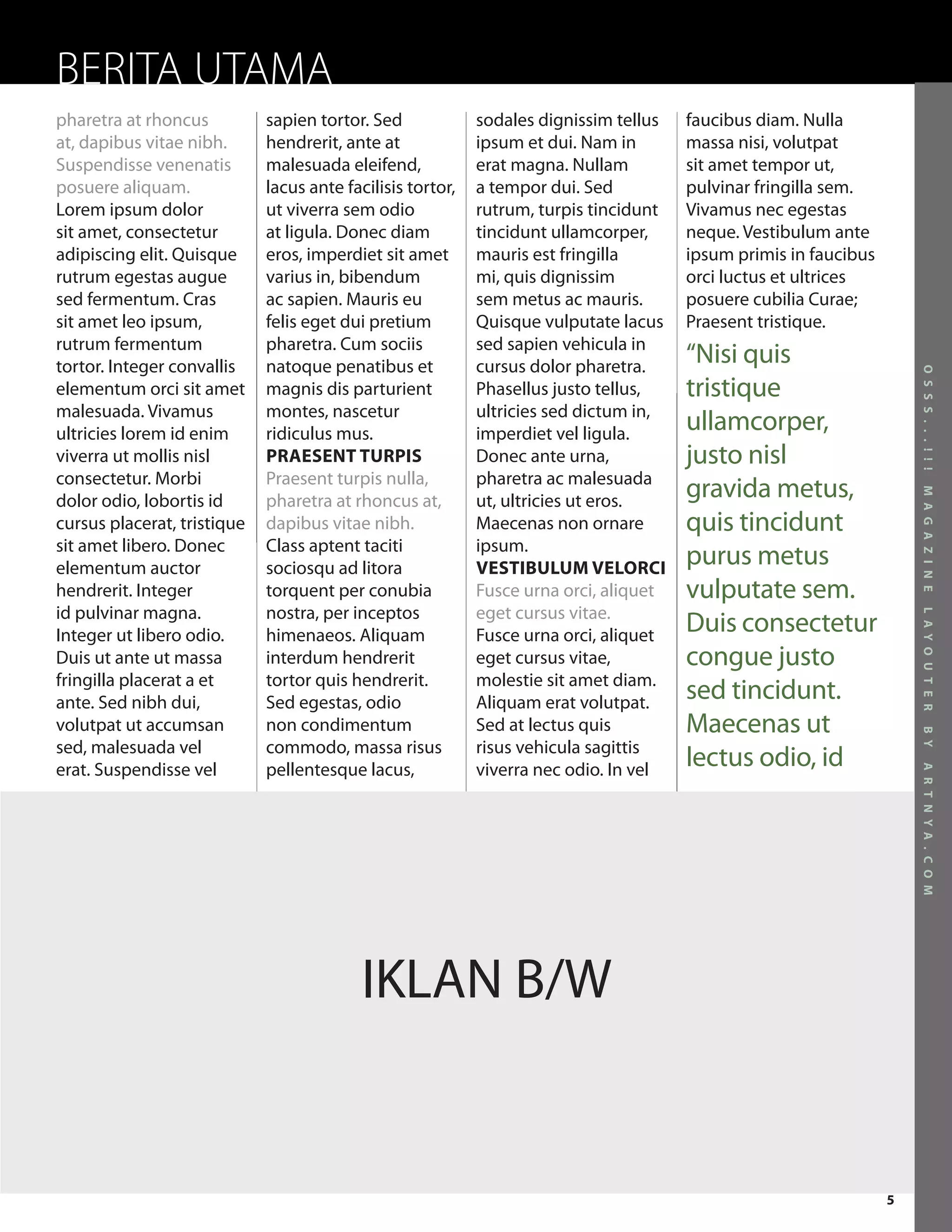 BERITA UTAMA
pharetra at rhoncus          sapien tortor. Sed             sodales dignissim tellus   faucibus diam. Nulla
at, dapibus vitae nibh.      hendrerit, ante at             ipsum et dui. Nam in       massa nisi, volutpat
Suspendisse venenatis        malesuada eleifend,            erat magna. Nullam         sit amet tempor ut,
posuere aliquam.             lacus ante facilisis tortor,   a tempor dui. Sed          pulvinar fringilla sem.
Lorem ipsum dolor            ut viverra sem odio            rutrum, turpis tincidunt   Vivamus nec egestas
sit amet, consectetur        at ligula. Donec diam          tincidunt ullamcorper,     neque. Vestibulum ante
adipiscing elit. Quisque     eros, imperdiet sit amet       mauris est fringilla       ipsum primis in faucibus
rutrum egestas augue         varius in, bibendum            mi, quis dignissim         orci luctus et ultrices
sed fermentum. Cras          ac sapien. Mauris eu           sem metus ac mauris.       posuere cubilia Curae;
sit amet leo ipsum,          felis eget dui pretium         Quisque vulputate lacus    Praesent tristique.
rutrum fermentum             pharetra. Cum sociis           sed sapien vehicula in
tortor. Integer convallis    natoque penatibus et           cursus dolor pharetra.
                                                                                       “Nisi quis




                                                                                                                      O S S S . . . ! ! !
elementum orci sit amet      magnis dis parturient          Phasellus justo tellus,    tristique
malesuada. Vivamus           montes, nascetur               ultricies sed dictum in,
ultricies lorem id enim      ridiculus mus.                 imperdiet vel ligula.
                                                                                       ullamcorper,
viverra ut mollis nisl       PRAESENT TURPIS                Donec ante urna,           justo nisl
consectetur. Morbi           Praesent turpis nulla,         pharetra ac malesuada
                                                                                       gravida metus,




                                                                                                                      M A G A Z I N E
dolor odio, lobortis id      pharetra at rhoncus at,        ut, ultricies ut eros.
cursus placerat, tristique   dapibus vitae nibh.            Maecenas non ornare        quis tincidunt
sit amet libero. Donec       Class aptent taciti            ipsum.
elementum auctor             sociosqu ad litora             VESTIBULUM VELORCI
                                                                                       purus metus
hendrerit. Integer           torquent per conubia           Fusce urna orci, aliquet   vulputate sem.
id pulvinar magna.           nostra, per inceptos           eget cursus vitae.
                                                                                       Duis consectetur




                                                                                                                      L A Y O U T E R
Integer ut libero odio.      himenaeos. Aliquam             Fusce urna orci, aliquet
Duis ut ante ut massa        interdum hendrerit             eget cursus vitae,         congue justo
fringilla placerat a et      tortor quis hendrerit.         molestie sit amet diam.
ante. Sed nibh dui,          Sed egestas, odio              Aliquam erat volutpat.
                                                                                       sed tincidunt.
volutpat ut accumsan         non condimentum                Sed at lectus quis         Maecenas ut




                                                                                                                      B Y
sed, malesuada vel           commodo, massa risus           risus vehicula sagittis
erat. Suspendisse vel        pellentesque lacus,            viverra nec odio. In vel
                                                                                       lectus odio, id




                                                                                                                      A R T N Y A . C O M




                                           IKLAN B/W


                                                                                                                  5
 