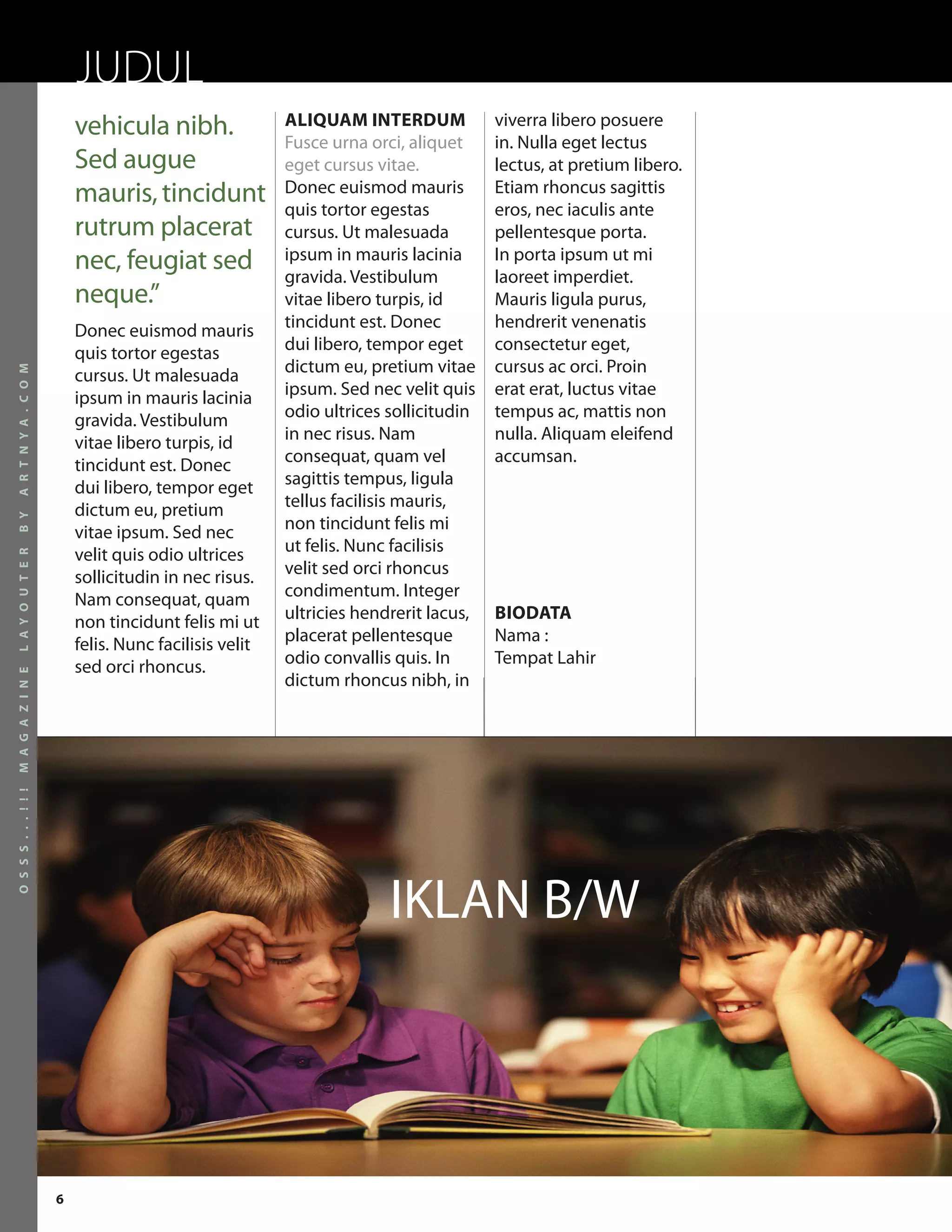 JUDUL
                          vehicula nibh.                ALIQUAM INTERDUM             viverra libero posuere
                                                        Fusce urna orci, aliquet     in. Nulla eget lectus
                          Sed augue                     eget cursus vitae.           lectus, at pretium libero.
                          mauris, tincidunt             Donec euismod mauris
                                                        quis tortor egestas
                                                                                     Etiam rhoncus sagittis
                                                                                     eros, nec iaculis ante
                          rutrum placerat               cursus. Ut malesuada         pellentesque porta.
                          nec, feugiat sed              ipsum in mauris lacinia
                                                        gravida. Vestibulum
                                                                                     In porta ipsum ut mi
                                                                                     laoreet imperdiet.
                          neque.”                       vitae libero turpis, id      Mauris ligula purus,
                          Donec euismod mauris          tincidunt est. Donec         hendrerit venenatis
                          quis tortor egestas           dui libero, tempor eget      consectetur eget,
                                                        dictum eu, pretium vitae     cursus ac orci. Proin
A R T N Y A . C O M




                          cursus. Ut malesuada
                          ipsum in mauris lacinia       ipsum. Sed nec velit quis    erat erat, luctus vitae
                          gravida. Vestibulum           odio ultrices sollicitudin   tempus ac, mattis non
                          vitae libero turpis, id       in nec risus. Nam            nulla. Aliquam eleifend
                          tincidunt est. Donec          consequat, quam vel          accumsan.
                          dui libero, tempor eget       sagittis tempus, ligula
                          dictum eu, pretium            tellus facilisis mauris,
B Y




                          vitae ipsum. Sed nec          non tincidunt felis mi
                          velit quis odio ultrices      ut felis. Nunc facilisis
L A Y O U T E R




                          sollicitudin in nec risus.    velit sed orci rhoncus
                          Nam consequat, quam           condimentum. Integer
                          non tincidunt felis mi ut     ultricies hendrerit lacus,   BIODATA
                          felis. Nunc facilisis velit   placerat pellentesque        Nama :
                          sed orci rhoncus.             odio convallis quis. In      Tempat Lahir
M A G A Z I N E




                                                        dictum rhoncus nibh, in
O S S S . . . ! ! !




                                                                      IKLAN B/W




                      6
 