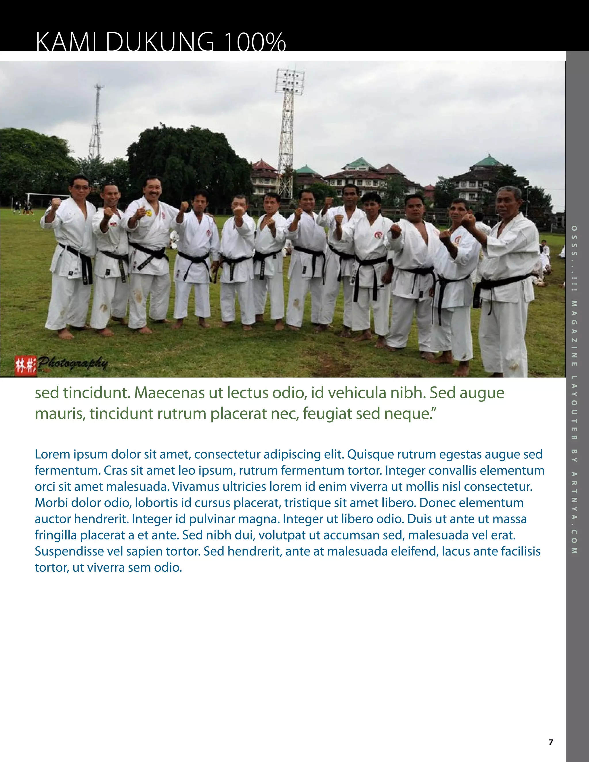 KAMI DUKUNG 100%




                                                                                                     O S S S . . . ! ! !
                                                                                                     M A G A Z I N E
                                                                                                     L A Y O U T E R
sed tincidunt. Maecenas ut lectus odio, id vehicula nibh. Sed augue
mauris, tincidunt rutrum placerat nec, feugiat sed neque.”

Lorem ipsum dolor sit amet, consectetur adipiscing elit. Quisque rutrum egestas augue sed




                                                                                                     B Y
fermentum. Cras sit amet leo ipsum, rutrum fermentum tortor. Integer convallis elementum




                                                                                                     A R T N Y A . C O M
orci sit amet malesuada. Vivamus ultricies lorem id enim viverra ut mollis nisl consectetur.
Morbi dolor odio, lobortis id cursus placerat, tristique sit amet libero. Donec elementum
auctor hendrerit. Integer id pulvinar magna. Integer ut libero odio. Duis ut ante ut massa
fringilla placerat a et ante. Sed nibh dui, volutpat ut accumsan sed, malesuada vel erat.
Suspendisse vel sapien tortor. Sed hendrerit, ante at malesuada eleifend, lacus ante facilisis
tortor, ut viverra sem odio.




                                                                                                 7
 