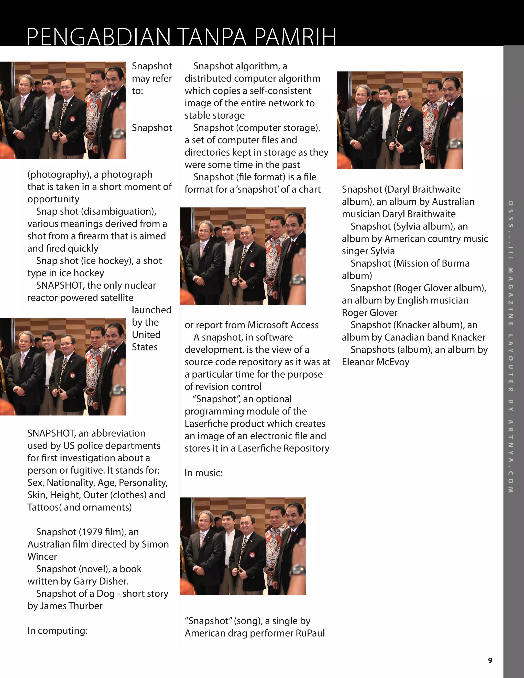 PENGABDIAN TANPA PAMRIH
                          Snapshot      Snapshot algorithm, a
                          may refer   distributed computer algorithm
                          to:         which copies a self-consistent
                                      image of the entire network to
                                      stable storage
                          Snapshot      Snapshot (computer storage),
                                      a set of computer files and
                                      directories kept in storage as they
                                      were some time in the past
(photography), a photograph             Snapshot (file format) is a file
that is taken in a short moment of    format for a ‘snapshot’ of a chart     Snapshot (Daryl Braithwaite
opportunity                                                                  album), an album by Australian




                                                                                                                O S S S . . . ! ! !
  Snap shot (disambiguation),                                                musician Daryl Braithwaite
various meanings derived from a                                                Snapshot (Sylvia album), an
shot from a firearm that is aimed                                            album by American country music
and fired quickly                                                            singer Sylvia
  Snap shot (ice hockey), a shot                                               Snapshot (Mission of Burma
type in ice hockey




                                                                                                                M A G A Z I N E
                                                                             album)
  SNAPSHOT, the only nuclear                                                   Snapshot (Roger Glover album),
reactor powered satellite                                                    an album by English musician
                          launched                                           Roger Glover
                          by the      or report from Microsoft Access          Snapshot (Knacker album), an
                          United        A snapshot, in software              album by Canadian band Knacker




                                                                                                                L A Y O U T E R
                          States      development, is the view of a            Snapshots (album), an album by
                                      source code repository as it was at    Eleanor McEvoy
                                      a particular time for the purpose
                                      of revision control
                                        “Snapshot”, an optional




                                                                                                                B Y
                                      programming module of the
                                      Laserfiche product which creates




                                                                                                                A R T N Y A . C O M
SNAPSHOT, an abbreviation             an image of an electronic file and
used by US police departments         stores it in a Laserfiche Repository
for first investigation about a
person or fugitive. It stands for:    In music:
Sex, Nationality, Age, Personality,
Skin, Height, Outer (clothes) and
Tattoos( and ornaments)

  Snapshot (1979 film), an
Australian film directed by Simon
Wincer
  Snapshot (novel), a book
written by Garry Disher.
  Snapshot of a Dog - short story
by James Thurber
                                      “Snapshot” (song), a single by
In computing:                         American drag performer RuPaul

                                                                                                            9
 