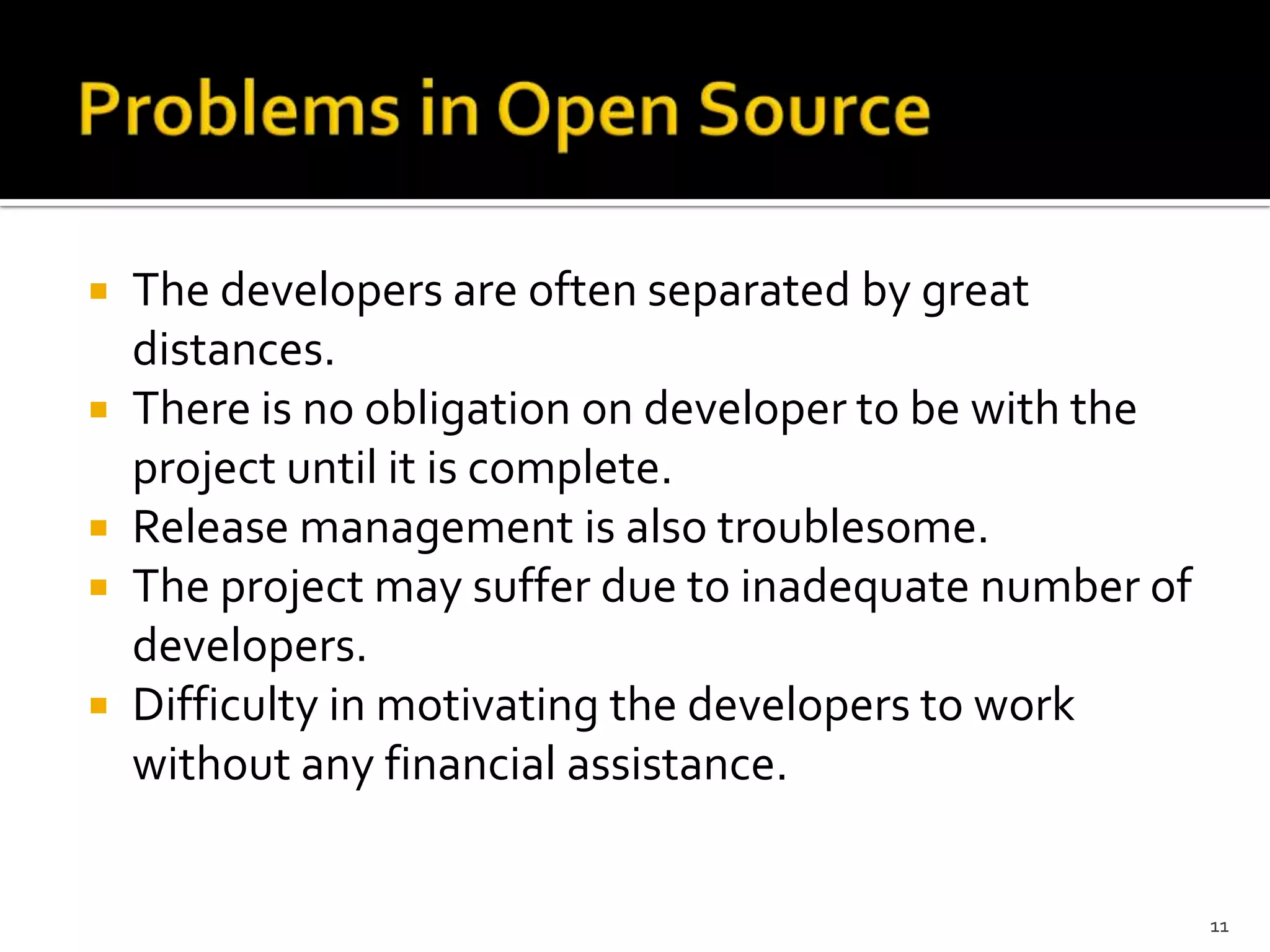  The developers are often separated by great
distances.
 There is no obligation on developer to be with the
project until it is complete.
 Release management is also troublesome.
 The project may suffer due to inadequate number of
developers.
 Difficulty in motivating the developers to work
without any financial assistance.
11
 