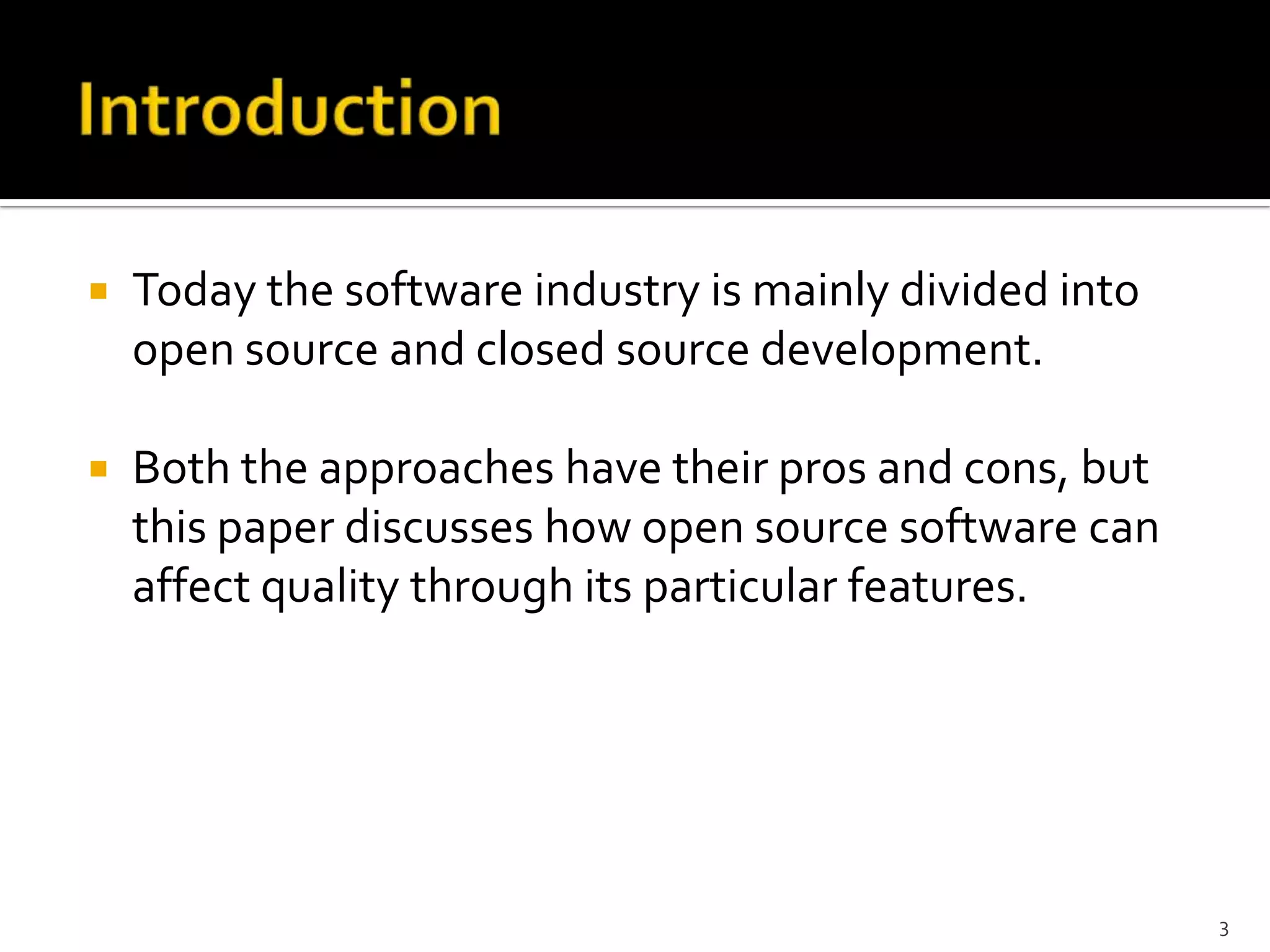  Today the software industry is mainly divided into
open source and closed source development.
 Both the approaches have their pros and cons, but
this paper discusses how open source software can
affect quality through its particular features.
3
 