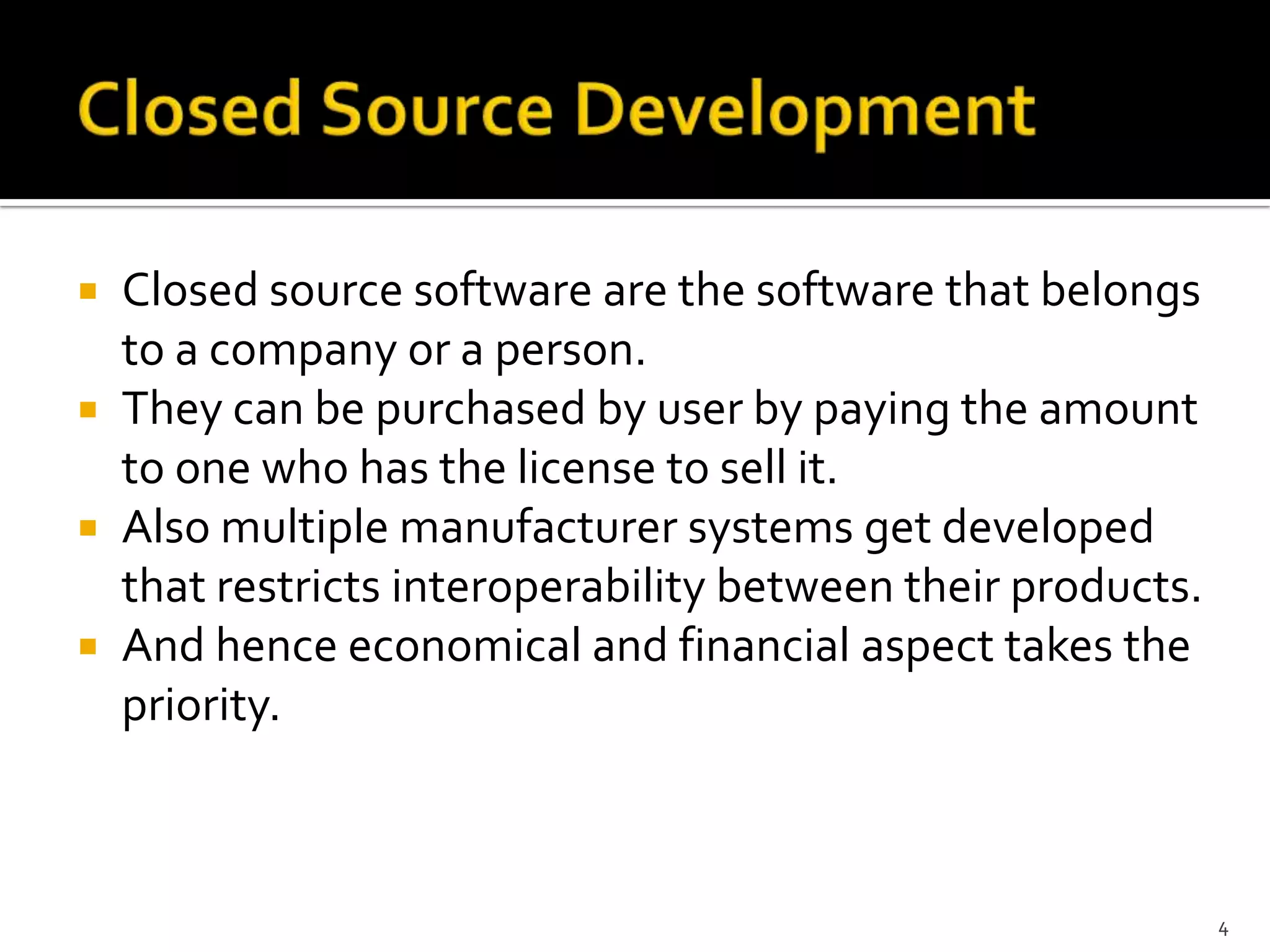  Closed source software are the software that belongs
to a company or a person.
 They can be purchased by user by paying the amount
to one who has the license to sell it.
 Also multiple manufacturer systems get developed
that restricts interoperability between their products.
 And hence economical and financial aspect takes the
priority.
4
 