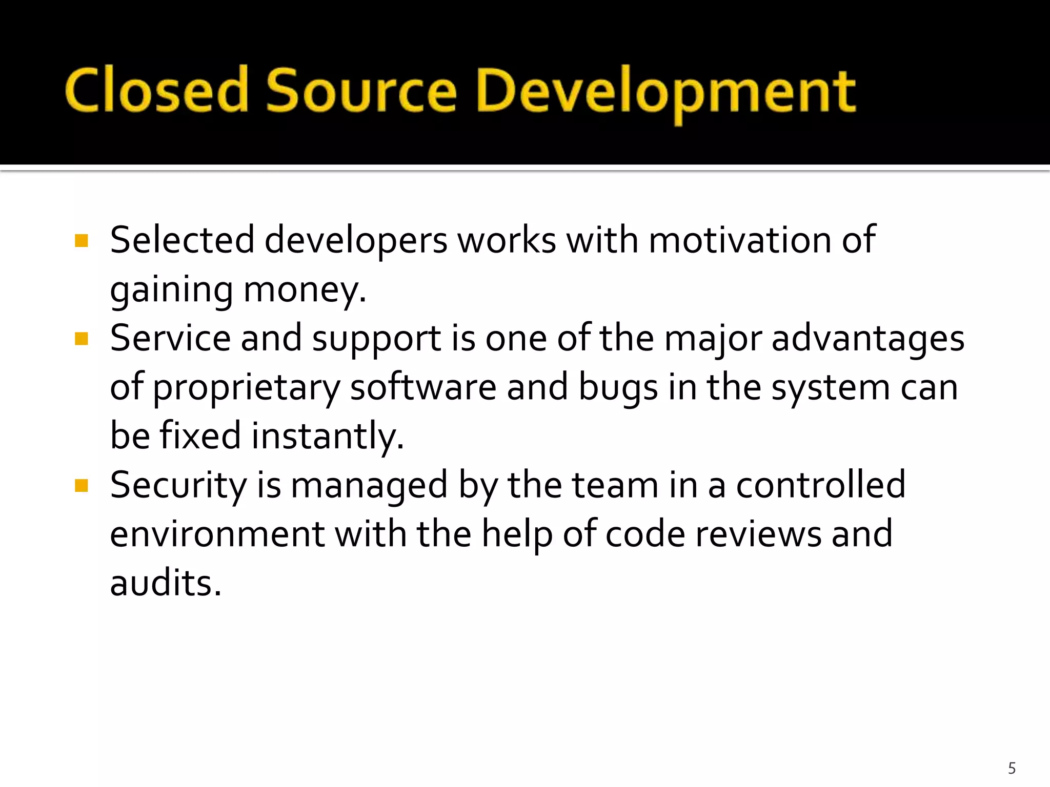  Selected developers works with motivation of
gaining money.
 Service and support is one of the major advantages
of proprietary software and bugs in the system can
be fixed instantly.
 Security is managed by the team in a controlled
environment with the help of code reviews and
audits.
5
 