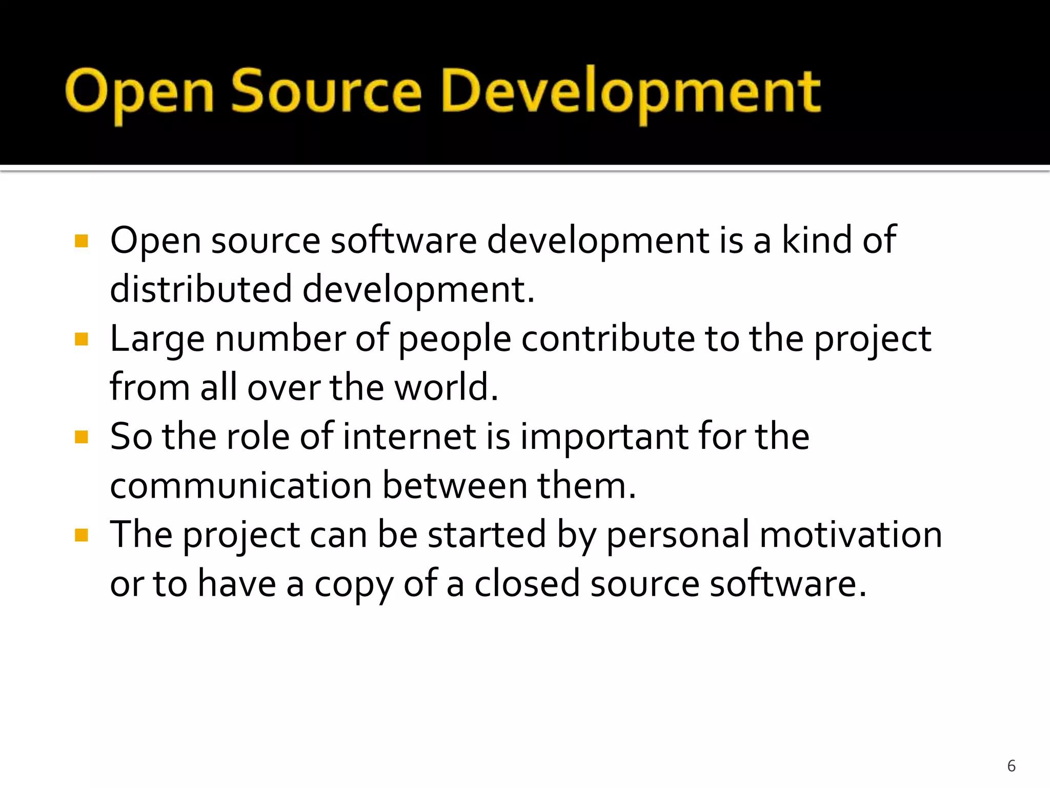  Open source software development is a kind of
distributed development.
 Large number of people contribute to the project
from all over the world.
 So the role of internet is important for the
communication between them.
 The project can be started by personal motivation
or to have a copy of a closed source software.
6
 