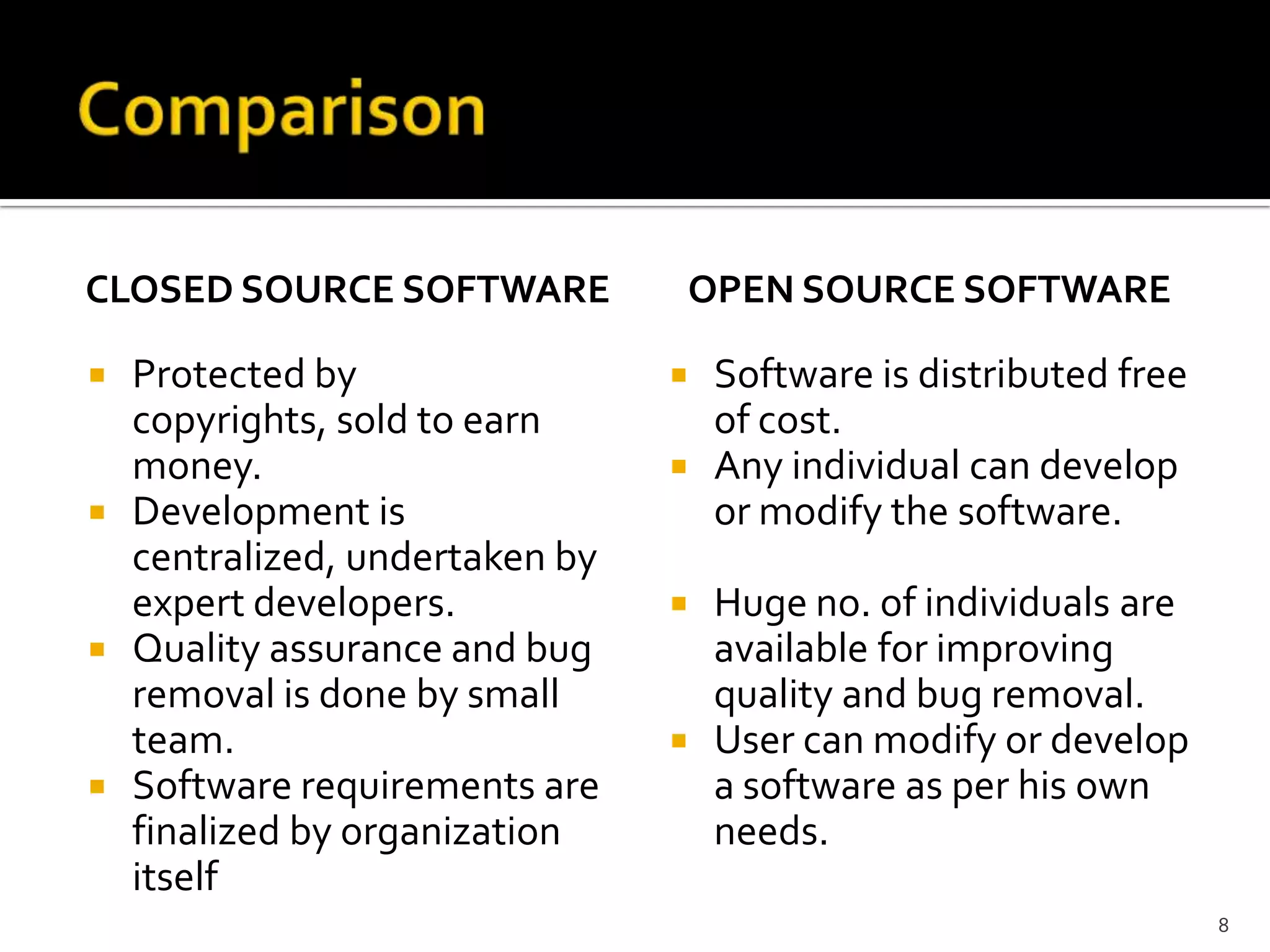 CLOSED SOURCE SOFTWARE
 Protected by
copyrights, sold to earn
money.
 Development is
centralized, undertaken by
expert developers.
 Quality assurance and bug
removal is done by small
team.
 Software requirements are
finalized by organization
itself
OPEN SOURCE SOFTWARE
 Software is distributed free
of cost.
 Any individual can develop
or modify the software.
 Huge no. of individuals are
available for improving
quality and bug removal.
 User can modify or develop
a software as per his own
needs.
8
 