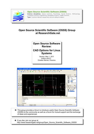Open Source Scientific Software (OSSS) Group
                at ResearchGate.net



                      Open Source Software
                            Review:
                      CAD Options for Linux
                           Systems
                             Version: May 1, 2011
                                Author and © :
                            Charles Warner, Panama




➔ This group provides a forum to introduce useful Open Source Scientific Software
  (OSSS) to the community as well as a forum for mutual support and the exchange
  of ideas and experiences.


➔ If you like, join our group at
  http://www.researchgate.net/group/Open_Source_Scientific_Software_OSSS/
 