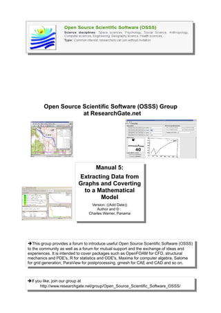 Open Source Scientific Software (OSSS) Group
                    at ResearchGate.net




                                   Manual 5:
                          Extracting Data from
                          Graphs and Coverting
                            to a Mathematical
                                  Model
                                 Version: ((Add Date))
                                    Author and © :
                                Charles Warner, Panama




➔This group provides a forum to introduce useful Open Source Scientific Software (OSSS)
to the community as well as a forum for mutual support and the exchange of ideas and
experiences. It is intended to cover packages such as OpenFOAM for CFD, structural
mechanics and PDE's, R for statistics and ODE's, Maxima for computer algebra, Salome
for grid generation, ParaView for postprocessing, gmesh for CAE and CAD and so on.



➔If you like, join our group at
      http://www.researchgate.net/group/Open_Source_Scientific_Software_OSSS/
 