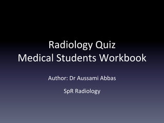 Radiology	
  Quiz	
  	
  
Medical	
  Students	
  Workbook	
  
Author:	
  Dr	
  Aussami	
  Abbas	
  
SpR	
  Radiology	
  
 