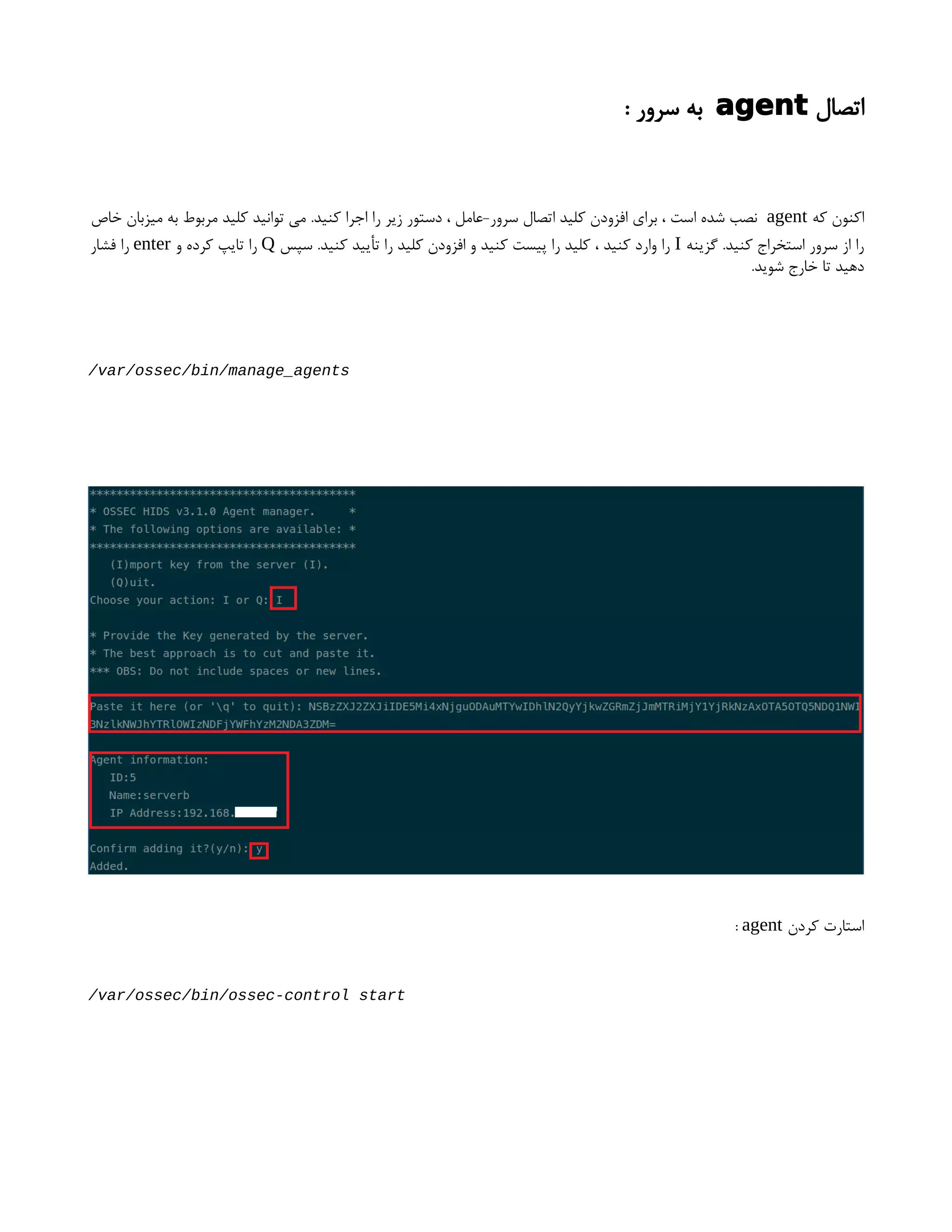 ‫اتصال‬
agent
: ‫سرور‬ ‫به‬
‫که‬ ‫اکنون‬
agent
‫خاص‬ ‫میزبان‬ ‫به‬ ‫مربوط‬ ‫کلید‬ ‫توانید‬ ‫می‬ .‫کنید‬ ‫اجرا‬ ‫را‬ ‫زیر‬ ‫دستور‬ ، ‫عامل‬-‫سرور‬ ‫اتصال‬ ‫کلید‬ ‫افزودن‬ ‫برای‬ ، ‫است‬ ‫شده‬ ‫نصب‬
‫گزینه‬ .‫کنید‬ ‫استخراج‬ ‫سرور‬ ‫از‬ ‫را‬
I
‫سپس‬ .‫کنید‬ ‫تأیید‬ ‫را‬ ‫کلید‬ ‫افزودن‬ ‫و‬ ‫کنید‬ ‫پیست‬ ‫را‬ ‫کلید‬ ، ‫کنید‬ ‫وارد‬ ‫را‬
Q
‫و‬ ‫کرده‬ ‫تایپ‬ ‫را‬
enter
‫فشار‬ ‫را‬
.‫شوید‬ ‫خارج‬ ‫تا‬ ‫دهید‬
/var/ossec/bin/manage_agents
‫کردن‬ ‫استارت‬
agent
:
/var/ossec/bin/ossec-control start
 