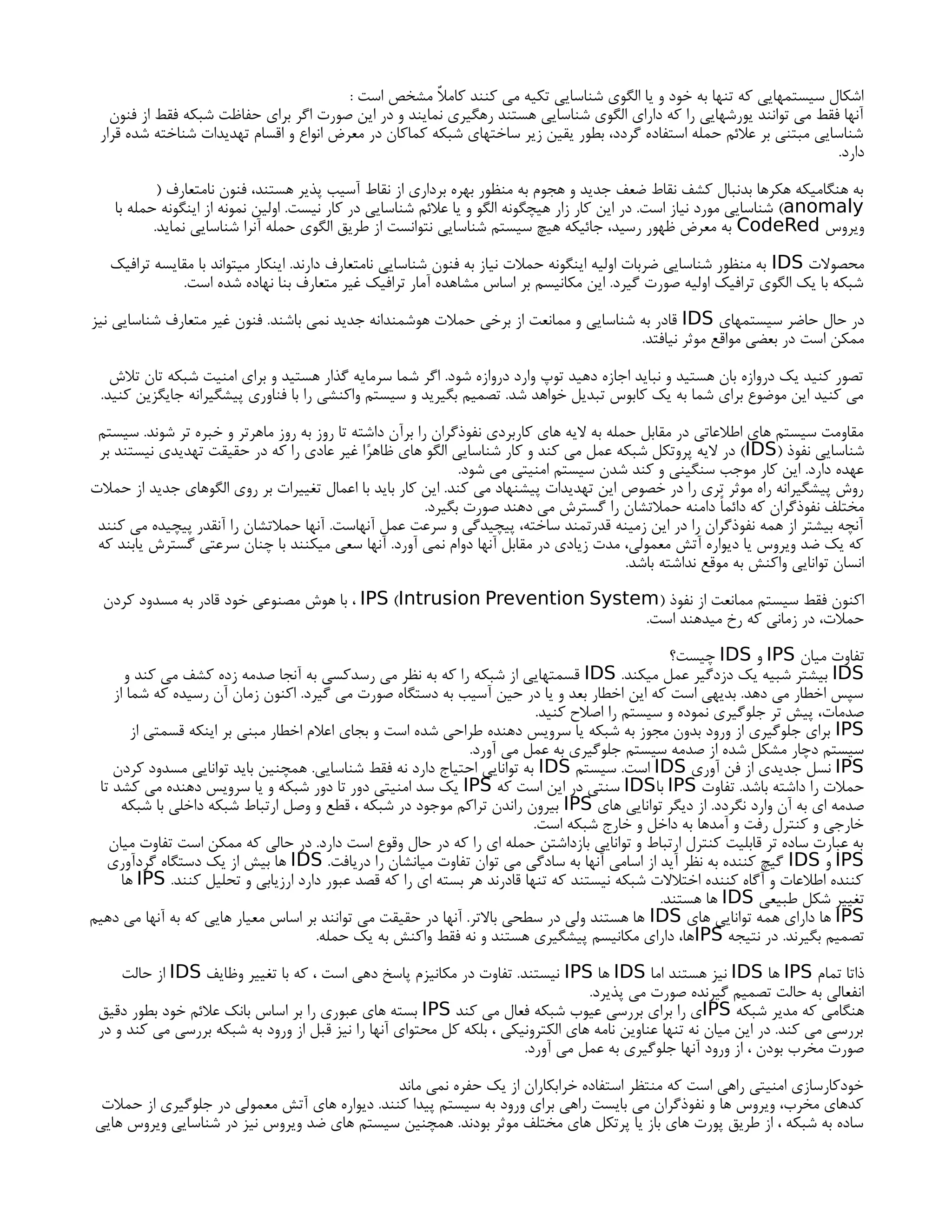 : ‫است‬ ‫مشخص‬ ٌ‫ال‬‫کام‬ ‫کنند‬ ‫می‬ ‫تکیه‬ ‫شناسایی‬ ‫الگوی‬ ‫یا‬ ‫و‬ ‫خود‬ ‫به‬ ‫تنها‬ ‫که‬ ‫سیستمهایی‬ ‫اشکال‬
‫فنون‬ ‫از‬ ‫فقط‬ ‫شبکه‬ ‫حفاظت‬ ‫برای‬ ‫اگر‬ ‫صورت‬ ‫این‬ ‫در‬ ‫و‬ ‫نمایند‬ ‫رهگیری‬ ‫هستند‬ ‫شناسایی‬ ‫الگوی‬ ‫دارای‬ ‫که‬ ‫را‬ ‫یورشهایی‬ ‫توانند‬ ‫می‬ ‫فقط‬ ‫آنها‬
‫قرار‬ ‫شده‬ ‫شناخته‬ ‫تهدیدات‬ ‫اقسام‬ ‫و‬ ‫انواع‬ ‫معرض‬ ‫در‬ ‫کماکان‬ ‫شبکه‬ ‫ساختهای‬ ‫زیر‬ ‫یقین‬ ‫بطور‬ ،‫گردد‬ ‫استفاده‬ ‫حمله‬ ‫عالئم‬ ‫بر‬ ‫مبتنی‬ ‫شناسایی‬
.‫دارد‬
( ‫نامتعارف‬ ‫فنون‬ ،‫هستند‬ ‫پذیر‬ ‫آسیب‬ ‫نقاط‬ ‫از‬ ‫برداری‬ ‫بهره‬ ‫منظور‬ ‫به‬ ‫هجوم‬ ‫و‬ ‫جدید‬ ‫ضعف‬ ‫نقاط‬ ‫کشف‬ ‫بدنبال‬ ‫هکرها‬ ‫هنگامیکه‬ ‫به‬
anomaly
‫با‬ ‫حمله‬ ‫اینگونه‬ ‫از‬ ‫نمونه‬ ‫اولین‬ .‫نیست‬ ‫کار‬ ‫در‬ ‫شناسایی‬ ‫عالئم‬ ‫یا‬ ‫و‬ ‫الگو‬ ‫هیچگونه‬ ‫زار‬ ‫کار‬ ‫این‬ ‫در‬ .‫است‬ ‫نیاز‬ ‫مورد‬ ‫شناسایی‬ )
‫ویروس‬
CodeRed
.‫نماید‬ ‫شناسایی‬ ‫آنرا‬ ‫حمله‬ ‫الگوی‬ ‫طریق‬ ‫از‬ ‫نتوانست‬ ‫شناسایی‬ ‫سیستم‬ ‫هیچ‬ ‫جائیکه‬ ،‫رسید‬ ‫ظهور‬ ‫معرض‬ ‫به‬
‫محصوالت‬
IDS
‫ترافیک‬ ‫مقایسه‬ ‫با‬ ‫میتواند‬ ‫اینکار‬ .‫دارند‬ ‫نامتعارف‬ ‫شناسایی‬ ‫فنون‬ ‫به‬ ‫نیاز‬ ‫حمالت‬ ‫اینگونه‬ ‫اولیه‬ ‫ضربات‬ ‫شناسایی‬ ‫منظور‬ ‫به‬
.‫است‬ ‫شده‬ ‫نهاده‬ ‫بنا‬ ‫متعارف‬ ‫غیر‬ ‫ترافیک‬ ‫آمار‬ ‫مشاهده‬ ‫اساس‬ ‫بر‬ ‫مکانیسم‬ ‫این‬ .‫گیرد‬ ‫صورت‬ ‫اولیه‬ ‫ترافیک‬ ‫الگوی‬ ‫یک‬ ‫با‬ ‫شبکه‬
‫سیستمهای‬ ‫حاضر‬ ‫حال‬ ‫در‬
IDS
‫نیز‬ ‫شناسایی‬ ‫متعارف‬ ‫غیر‬ ‫فنون‬ .‫باشند‬ ‫نمی‬ ‫جدید‬ ‫هوشمندانه‬ ‫حمالت‬ ‫برخی‬ ‫از‬ ‫ممانعت‬ ‫و‬ ‫شناسایی‬ ‫به‬ ‫قادر‬
.‫نیافتد‬ ‫موثر‬ ‫مواقع‬ ‫بعضی‬ ‫در‬ ‫است‬ ‫ممکن‬
‫تالش‬ ‫تان‬ ‫شبکه‬ ‫امنیت‬ ‫برای‬ ‫و‬ ‫هستید‬ ‫گذار‬ ‫سرمایه‬ ‫شما‬ ‫اگر‬ .‫شود‬ ‫دروازه‬ ‫وارد‬ ‫توپ‬ ‫دهید‬ ‫اجازه‬ ‫نباید‬ ‫و‬ ‫هستید‬ ‫بان‬ ‫دروازه‬ ‫یک‬ ‫کنید‬ ‫تصور‬
.‫کنید‬ ‫جایگزین‬ ‫پیشگیرانه‬ ‫فناوری‬ ‫با‬ ‫را‬ ‫واکنشی‬ ‫سیستم‬ ‫و‬ ‫بگیرید‬ ‫تصمیم‬ .‫شد‬ ‫خواهد‬ ‫تبدیل‬ ‫کابوس‬ ‫یک‬ ‫به‬ ‫شما‬ ‫برای‬ ‫موضوع‬ ‫این‬ ‫کنید‬ ‫می‬
‫سیستم‬ .‫شوند‬ ‫تر‬ ‫خبره‬ ‫و‬ ‫ماهرتر‬ ‫روز‬ ‫به‬ ‫روز‬ ‫تا‬ ‫داشته‬ ‫برآن‬ ‫را‬ ‫نفوذگران‬ ‫کاربردی‬ ‫های‬ ‫الیه‬ ‫به‬ ‫حمله‬ ‫مقابل‬ ‫در‬ ‫اطالعاتی‬ ‫های‬ ‫سیستم‬ ‫مقاومت‬
( ‫نفوذ‬ ‫شناسایی‬
IDS
‫بر‬ ‫نیستند‬ ‫تهدیدی‬ ‫حقیقت‬ ‫در‬ ‫که‬ ‫را‬ ‫عادی‬ ‫غیر‬ ‫ا‬ً‫ر‬‫ظاه‬ ‫های‬ ‫الگو‬ ‫شناسایی‬ ‫کار‬ ‫و‬ ‫کند‬ ‫می‬ ‫عمل‬ ‫شبکه‬ ‫پروتکل‬ ‫الیه‬ ‫در‬ )
.‫شود‬ ‫می‬ ‫امنیتی‬ ‫سیستم‬ ‫شدن‬ ‫کند‬ ‫و‬ ‫سنگینی‬ ‫موجب‬ ‫کار‬ ‫این‬ .‫دارد‬ ‫عهده‬
‫حمالت‬ ‫از‬ ‫جدید‬ ‫الگوهای‬ ‫روی‬ ‫بر‬ ‫تغییرات‬ ‫اعمال‬ ‫با‬ ‫باید‬ ‫کار‬ ‫این‬ .‫کند‬ ‫می‬ ‫پیشنهاد‬ ‫تهدیدات‬ ‫این‬ ‫خصوص‬ ‫در‬ ‫را‬ ‫تری‬ ‫موثر‬ ‫راه‬ ‫پیشگیرانه‬ ‫روش‬
.‫بگیرد‬ ‫صورت‬ ‫دهند‬ ‫می‬ ‫گسترش‬ ‫را‬ ‫حمالتشان‬ ‫دامنه‬ ً‫ا‬‫دائم‬ ‫که‬ ‫نفوذگران‬ ‫مختلف‬
‫کنند‬ ‫می‬ ‫پیچیده‬ ‫آنقدر‬ ‫را‬ ‫حمالتشان‬ ‫آنها‬ .‫آنهاست‬ ‫عمل‬ ‫سرعت‬ ‫و‬ ‫پیچیدگی‬ ،‫ساخته‬ ‫قدرتمند‬ ‫زمینه‬ ‫این‬ ‫در‬ ‫را‬ ‫نفوذگران‬ ‫همه‬ ‫از‬ ‫بیشتر‬ ‫آنچه‬
‫که‬ ‫یابند‬ ‫گسترش‬ ‫سرعتی‬ ‫چنان‬ ‫با‬ ‫میکنند‬ ‫سعی‬ ‫آنها‬ .‫آورد‬ ‫نمی‬ ‫دوام‬ ‫آنها‬ ‫مقابل‬ ‫در‬ ‫زیادی‬ ‫مدت‬ ،‫معمولی‬ ‫آتش‬ ‫دیواره‬ ‫یا‬ ‫ویروس‬ ‫ضد‬ ‫یک‬ ‫که‬
.‫باشد‬ ‫نداشته‬ ‫موقع‬ ‫به‬ ‫واکنش‬ ‫توانایی‬ ‫انسان‬
( ‫نفوذ‬ ‫از‬ ‫ممانعت‬ ‫سیستم‬ ‫فقط‬ ‫اکنون‬
Intrusion Prevention System
)
IPS
‫کردن‬ ‫مسدود‬ ‫به‬ ‫قادر‬ ‫خود‬ ‫مصنوعی‬ ‫هوش‬ ‫با‬ ،
.‫است‬ ‫میدهند‬ ‫رخ‬ ‫که‬ ‫زمانی‬ ‫در‬ ،‫حمالت‬
‫میان‬ ‫تفاوت‬
IPS
‫و‬
IDS
‫چیست؟‬
IDS
.‫میکند‬ ‫عمل‬ ‫دزدگیر‬ ‫یک‬ ‫شبیه‬ ‫بیشتر‬
IDS
‫و‬ ‫کند‬ ‫می‬ ‫کشف‬ ‫زده‬ ‫صدمه‬ ‫آنجا‬ ‫به‬ ‫رسدکسی‬ ‫می‬ ‫نظر‬ ‫به‬ ‫که‬ ‫را‬ ‫شبکه‬ ‫از‬ ‫قسمتهایی‬
‫از‬ ‫شما‬ ‫که‬ ‫رسیده‬ ‫آن‬ ‫زمان‬ ‫اکنون‬ .‫گیرد‬ ‫می‬ ‫صورت‬ ‫دستگاه‬ ‫به‬ ‫آسیب‬ ‫حین‬ ‫در‬ ‫یا‬ ‫و‬ ‫بعد‬ ‫اخطار‬ ‫این‬ ‫که‬ ‫است‬ ‫بدیهی‬ .‫دهد‬ ‫می‬ ‫اخطار‬ ‫سپس‬
.‫کنید‬ ‫اصالح‬ ‫را‬ ‫سیستم‬ ‫و‬ ‫نموده‬ ‫جلوگیری‬ ‫تر‬ ‫پیش‬ ،‫صدمات‬
IPS
‫از‬ ‫قسمتی‬ ‫اینکه‬ ‫بر‬ ‫مبنی‬ ‫اخطار‬ ‫اعالم‬ ‫بجای‬ ‫و‬ ‫است‬ ‫شده‬ ‫طراحی‬ ‫دهنده‬ ‫سرویس‬ ‫یا‬ ‫شبکه‬ ‫به‬ ‫مجوز‬ ‫بدون‬ ‫ورود‬ ‫از‬ ‫جلوگیری‬ ‫برای‬
.‫آورد‬ ‫می‬ ‫عمل‬ ‫به‬ ‫جلوگیری‬ ‫سیستم‬ ‫صدمه‬ ‫از‬ ‫شده‬ ‫مشکل‬ ‫دچار‬ ‫سیستم‬
IPS
‫آوری‬ ‫فن‬ ‫از‬ ‫جدیدی‬ ‫نسل‬
IDS
‫سیستم‬ .‫است‬
IDS
‫کردن‬ ‫مسدود‬ ‫توانایی‬ ‫باید‬ ‫همچنین‬ .‫شناسایی‬ ‫فقط‬ ‫نه‬ ‫دارد‬ ‫احتیاج‬ ‫توانایی‬ ‫به‬
‫تفاوت‬ .‫باشد‬ ‫داشته‬ ‫را‬ ‫حمالت‬
IPS
‫با‬
IDS
‫که‬ ‫است‬ ‫این‬ ‫در‬ ‫سنتی‬
IPS
‫تا‬ ‫کشد‬ ‫می‬ ‫دهنده‬ ‫سرویس‬ ‫یا‬ ‫و‬ ‫شبکه‬ ‫دور‬ ‫تا‬ ‫دور‬ ‫امنیتی‬ ‫سد‬ ‫یک‬
‫های‬ ‫توانایی‬ ‫دیگر‬ ‫از‬ .‫نگردد‬ ‫وارد‬ ‫آن‬ ‫به‬ ‫ای‬ ‫صدمه‬
IPS
‫شبکه‬ ‫با‬ ‫داخلی‬ ‫شبکه‬ ‫ارتباط‬ ‫وصل‬ ‫و‬ ‫قطع‬ ، ‫شبکه‬ ‫در‬ ‫موجود‬ ‫تراکم‬ ‫راندن‬ ‫بیرون‬
.‫است‬ ‫شبکه‬ ‫خارج‬ ‫و‬ ‫داخل‬ ‫به‬ ‫آمدها‬ ‫و‬ ‫رفت‬ ‫کنترل‬ ‫و‬ ‫خارجی‬
‫میان‬ ‫تفاوت‬ ‫است‬ ‫ممکن‬ ‫که‬ ‫حالی‬ ‫در‬ .‫دارد‬ ‫است‬ ‫وقوع‬ ‫حال‬ ‫در‬ ‫که‬ ‫را‬ ‫ای‬ ‫حمله‬ ‫بازداشتن‬ ‫توانایی‬ ‫و‬ ‫ارتباط‬ ‫کنترل‬ ‫قابلیت‬ ‫تر‬ ‫ساده‬ ‫عبارت‬ ‫به‬
IPS
‫و‬
IDS
.‫دریافت‬ ‫را‬ ‫میانشان‬ ‫تفاوت‬ ‫توان‬ ‫می‬ ‫سادگی‬ ‫به‬ ‫آنها‬ ‫اسامی‬ ‫از‬ ‫آید‬ ‫نظر‬ ‫به‬ ‫کننده‬ ‫گیچ‬
IDS
‫گردآوری‬ ‫دستگاه‬ ‫یک‬ ‫از‬ ‫بیش‬ ‫ها‬
.‫کنند‬ ‫تحلیل‬ ‫و‬ ‫ارزیابی‬ ‫دارد‬ ‫عبور‬ ‫قصد‬ ‫که‬ ‫را‬ ‫ای‬ ‫بسته‬ ‫هر‬ ‫قادرند‬ ‫تنها‬ ‫که‬ ‫نیستند‬ ‫شبکه‬ ‫اختالالت‬ ‫کننده‬ ‫آگاه‬ ‫و‬ ‫اطالعات‬ ‫کننده‬
IPS
‫ها‬
‫طبیعی‬ ‫شکل‬ ‫تغییر‬
IDS
.‫هستند‬ ‫ها‬
IPS
‫های‬ ‫توانایی‬ ‫همه‬ ‫دارای‬ ‫ها‬
IDS
‫دهیم‬ ‫می‬ ‫آنها‬ ‫به‬ ‫که‬ ‫هایی‬ ‫معیار‬ ‫اساس‬ ‫بر‬ ‫توانند‬ ‫می‬ ‫حقیقت‬ ‫در‬ ‫آنها‬ .‫باالتر‬ ‫سطحی‬ ‫در‬ ‫ولی‬ ‫هستند‬ ‫ها‬
‫نتیجه‬ ‫در‬ .‫بگیرند‬ ‫تصمیم‬
IPS
.‫حمله‬ ‫یک‬ ‫به‬ ‫واکنش‬ ‫فقط‬ ‫نه‬ ‫و‬ ‫هستند‬ ‫پیشگیری‬ ‫مکانیسم‬ ‫دارای‬ ،‫ها‬
‫تمام‬ ‫ذاتا‬
IPS
‫ها‬
IDS
‫اما‬ ‫هستند‬ ‫نیز‬
IDS
‫ها‬
IPS
‫وظایف‬ ‫تغییر‬ ‫با‬ ‫که‬ ، ‫است‬ ‫دهی‬ ‫پاسخ‬ ‫مکانیزم‬ ‫در‬ ‫تفاوت‬ .‫نیستند‬
IDS
‫حالت‬ ‫از‬
.‫پذیرد‬ ‫می‬ ‫صورت‬ ‫گیرنده‬ ‫تصمیم‬ ‫حالت‬ ‫به‬ ‫انفعالی‬
‫شبکه‬ ‫مدیر‬ ‫که‬ ‫هنگامی‬
IPS
‫کند‬ ‫می‬ ‫فعال‬ ‫شبکه‬ ‫عیوب‬ ‫بررسی‬ ‫برای‬ ‫را‬ ‫ی‬
IPS
‫دقیق‬ ‫بطور‬ ‫خود‬ ‫عالئم‬ ‫بانک‬ ‫اساس‬ ‫بر‬ ‫را‬ ‫عبوری‬ ‫های‬ ‫بسته‬
‫در‬ ‫و‬ ‫کند‬ ‫می‬ ‫بررسی‬ ‫شبکه‬ ‫به‬ ‫ورود‬ ‫از‬ ‫قبل‬ ‫نیز‬ ‫را‬ ‫آنها‬ ‫محتوای‬ ‫کل‬ ‫بلکه‬ ، ‫الکترونیکی‬ ‫های‬ ‫نامه‬ ‫عناوین‬ ‫تنها‬ ‫نه‬ ‫میان‬ ‫این‬ ‫در‬ .‫کند‬ ‫می‬ ‫بررسی‬
.‫آورد‬ ‫می‬ ‫عمل‬ ‫به‬ ‫جلوگیری‬ ‫آنها‬ ‫ورود‬ ‫از‬ ، ‫بودن‬ ‫مخرب‬ ‫صورت‬
‫ماند‬ ‫نمی‬ ‫حفره‬ ‫یک‬ ‫از‬ ‫خرابکاران‬ ‫استفاده‬ ‫منتظر‬ ‫که‬ ‫است‬ ‫راهی‬ ‫امنیتی‬ ‫خودکارسازی‬
‫حمالت‬ ‫از‬ ‫جلوگیری‬ ‫در‬ ‫معمولی‬ ‫آتش‬ ‫های‬ ‫دیواره‬ .‫کنند‬ ‫پیدا‬ ‫سیستم‬ ‫به‬ ‫ورود‬ ‫برای‬ ‫راهی‬ ‫بایست‬ ‫می‬ ‫نفوذگران‬ ‫و‬ ‫ها‬ ‫ویروس‬ ،‫مخرب‬ ‫کدهای‬
‫هایی‬ ‫ویروس‬ ‫شناسایی‬ ‫در‬ ‫نیز‬ ‫ویروس‬ ‫ضد‬ ‫های‬ ‫سیستم‬ ‫همچنین‬ .‫بودند‬ ‫موثر‬ ‫مختلف‬ ‫های‬ ‫پرتکل‬ ‫یا‬ ‫باز‬ ‫های‬ ‫پورت‬ ‫طریق‬ ‫از‬ ، ‫شبکه‬ ‫به‬ ‫ساده‬
 