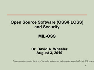 Open Source Software (OSS/FLOSS) and Security MIL-OSS Dr. David A. Wheeler August 3, 2010 This presentation contains the views of the author and does not indicate endorsement by IDA, the U.S. government, or the U.S. Department of Defense. 