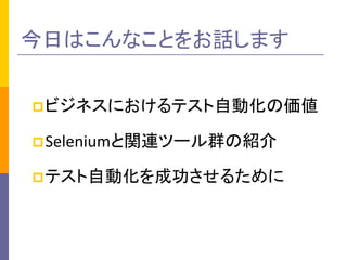 今日はこんなことをお話します
 ビジネスにおけるテスト自動化の価値
 Seleniumと関連ツール群の紹介

 テスト自動化を成功させるために

 