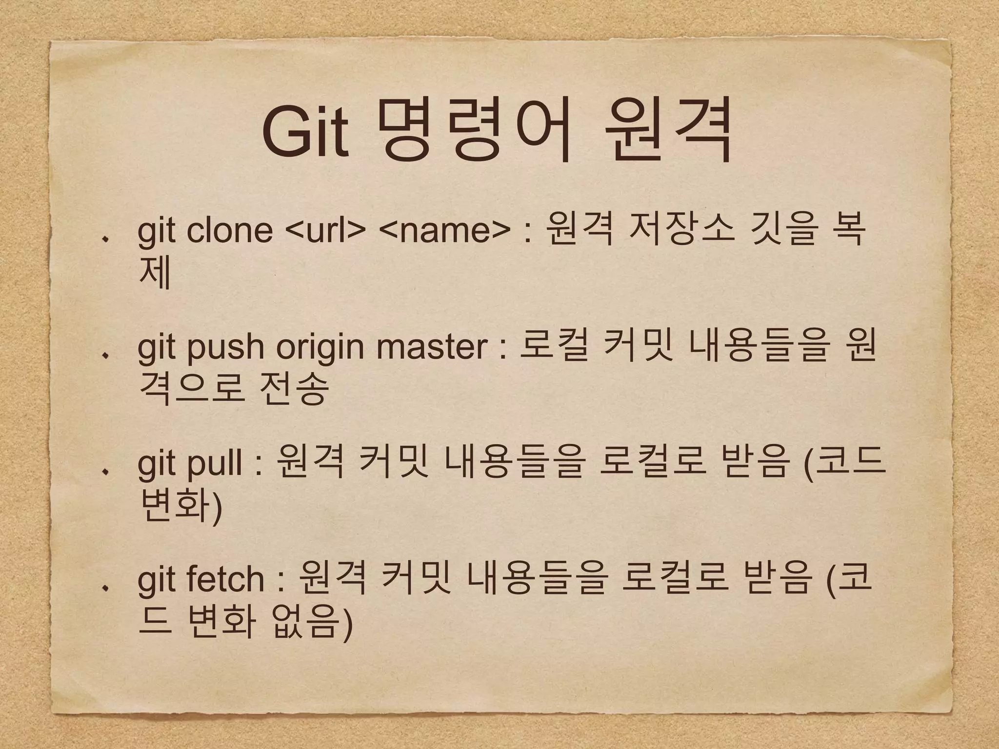 Git 명령어 원격
git clone <url> <name> : 원격 저장소 깃을 복
제
git push origin master : 로컬 커밋 내용들을 원
격으로 전송
git pull : 원격 커밋 내용들을 로컬로 받음 (코드
변화)
git fetch : 원격 커밋 내용들을 로컬로 받음 (코
드 변화 없음)
 