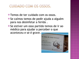 Temos de ter cuidado com os ossos. Se caímos temos de pedir ajuda a alguém para nos desinfetar a ferida . Se estiver um osso partido temos de ir ao médico para ajudar a perceber o que aconteceu e se é grave. 