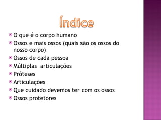 O que é o corpo humano Ossos e mais ossos (quais são os ossos do nosso corpo) Ossos de cada pessoa Múltiplas  articulações Próteses  Articulações Que cuidado devemos ter com os ossos  Ossos protetores 