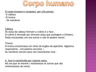 O corpo humano é composto  por três partes: -A cabeça O tronco - Os membros Cabeça Os ossos da cabeça formam o crânio e a face . O crânio é formado por diversos ossos que protegem o Cérbero . Estão encaixados uns nos outros e não se podem mover. Tronco O tronco encontrasse em sítios de órgãos do aparelho  digestivo respiratório , circulatório excretor :. Os membros servem para nos movimentar-mos . A  face é constituída por catorze ossos. Há uns que se movem ( maxilares)e os outros que são imóveis(ossos do nariz)  