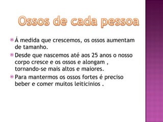Á medida que crescemos, os ossos aumentam de tamanho. Desde que nascemos até aos 25 anos o nosso corpo cresce e os ossos e alongam , tornando-se mais altos e maiores. Para mantermos os ossos fortes é preciso beber e comer muitos leiticinios .  