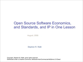 Open Source Software Economics,
          and Standards, and IP in One Lesson

                              August, 2008




                               Stephen R. Walli




Copyright, Stephen R. Walli, some rights reserved
Distributed under a Creative Commons, Attribution-NonCommercial-NoDerivs 2.0 Deed
 