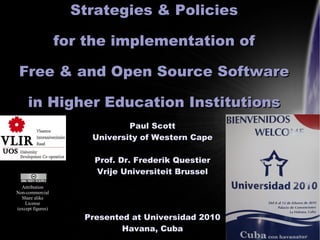 Strategies & Policies

                   for the implementation of

 Free & and Open Source Software

     in Higher Education Institutions
                               Paul Scott
                       University of Western Cape

                        Prof. Dr. Frederik Questier
                        Vrije Universiteit Brussel
  Attribution
Non-commercial
  Share alike
    License
(except figures)

                      Presented at Universidad 2010   1

                              Havana, Cuba
 