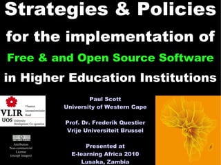 Strategies & Policies
for the implementation of
Free & and Open Source Software
in Higher Education Institutions
                          Paul Scott
                  University of Western Cape

                  Prof. Dr. Frederik Questier
                  Vrije Universiteit Brussel

  Attribution
Non-commercial           Presented at           1
                    E-learning Africa 2010
    License
(except images)

                       Lusaka, Zambia
 