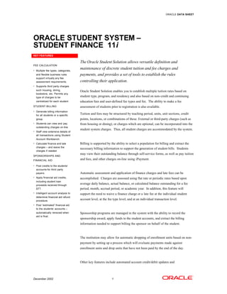 ORACLE DATA SHEET




ORACLE STUDENT SYSTEM –
STUDENT FINANCE 11i
KEY FEATURES

                                    The Oracle Student Solution allows versatile definition and
FEE CALCULATION

• Multiple fee types, categories,
                                    maintenance of discrete student tuition and fee charges and
  and flexible business rules       payments, and provides a set of tools to establish the rules
  support virtually any fee
  assessment requirements.          controlling their application.
• Supports third party charges
  such housing, dining,             Oracle Student Solution enables you to establish multiple tuition rates based on
  bookstore, etc. Permits any
  type of charges to be             student type, program, and residency and also based on non-credit and continuing
  centralized for each student.     education fees and user-defined fee types and fee. The ability to make a fee
STUDENT BILLING                     assessment of students prior to registration is also available.
• Generate billing information
  for all students or a specific
                                    Tuition and fees may be structured by teaching period, units, unit sections, credit
  group.                            points, locations, or combinations of these. External or third-party charges (such as
• Students can view and pay         from housing or dining), or charges which are optional, can be incorporated into the
  outstanding charges on-line.
                                    student system charges. Thus, all student charges are accommodated by the system.
• Staff view extensive details of
  all transactions using Student
  Account Workbench.
• Calculate finance and late        Billing is supported by the ability to select a population for billing and extract the
  charges – and waive the
                                    necessary billing information to support the generation of student bills. Students
  charges if needed.
                                    may view their outstanding balance through self-service forms, as well as pay tuition
SPONSORSHIPS AND
FINANCIAL AID                       and fees, and other charges on-line using iPayment.
• Post credits to the students’
  accounts for third party
  payers.                           Automatic assessment and application of finance charges and late fees can be
• Apply financial aid credits,      accomplished. Charges are assessed using flat rate or periodic rates based upon
  including student loan
  proceeds received through
                                    average daily balance, actual balance, or calculated balance outstanding for a fee
  EFT.                              period, month, accrual period, or academic year. In addition, this feature will
• Intelligent account analysis to   support the need to waive a finance charge or a late fee at the individual student
  determine financial aid refund
  procedure.
                                    account level, at the fee type level, and at an individual transaction level.
• Post “estimated” financial aid
  to the students’ accounts –
  automatically removed when        Sponsorship programs are managed in the system with the ability to record the
  aid is final.
                                    sponsorship award, apply funds to the student accounts, and extract the billing
                                    information needed to support billing the sponsor on behalf of the student.



                                    The institution may allow for automatic dropping of enrollment units based on non-
                                    payment by setting up a process which will evaluate payments made against
                                    enrollment units and drop units that have not been paid by the end of the day.



                                    Other key features include automated account credit/debit updates and




December 2002                                                1
 